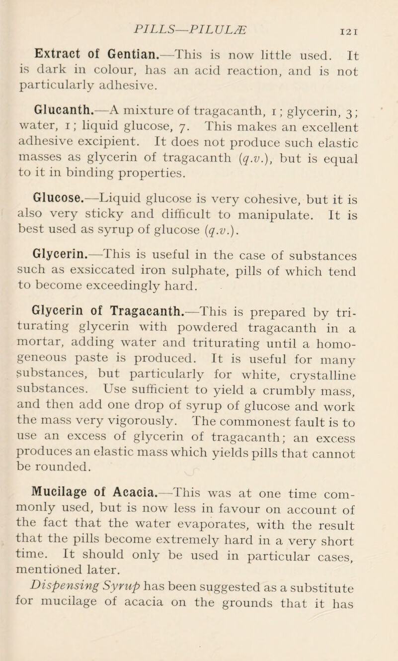 Extract of Gentian.—This is now little used. It is dark in colour, has an acid reaction, and is not particularly adhesive. Glueanth.—A mixture of tragacanth, i; glycerin, 3; water, 1; liquid glucose, 7. This makes an excellent adhesive excipient. It does not produce such elastic masses as glycerin of tragacanth (q.v.), but is equal to it in binding properties. Glucose.—Liquid glucose is very cohesive, but it is also very sticky and difficult to manipulate. It is best used as syrup of glucose (q.v.). Glycerin.— this is useful in the case of substances such as exsiccated iron sulphate, pills of which tend to become exceedingly hard. Glycerin of Tragacanth.—This is prepared by tri- turating glycerin with powdered tragacanth in a mortar, adding water and triturating until a homo- geneous paste is produced. It is useful for many substances, but particularly for white, crystalline substances. Use sufficient to yield a crumbly mass, and then add one drop of syrup of glucose and work the mass very vigorously. The commonest fault is to use an excess of glycerin of tragacanth; an excess produces an elastic mass which yields pills that cannot be rounded. Mucilage of Acacia.—This was at one time com- monly used, but is now less in favour on account of the fact that the water evaporates, with the result that the pills become extremely hard in a very short time. It should only be used in particular cases, mentioned later. Dispensing Syrup has been suggested as a substitute for mucilage of acacia on the grounds that it has