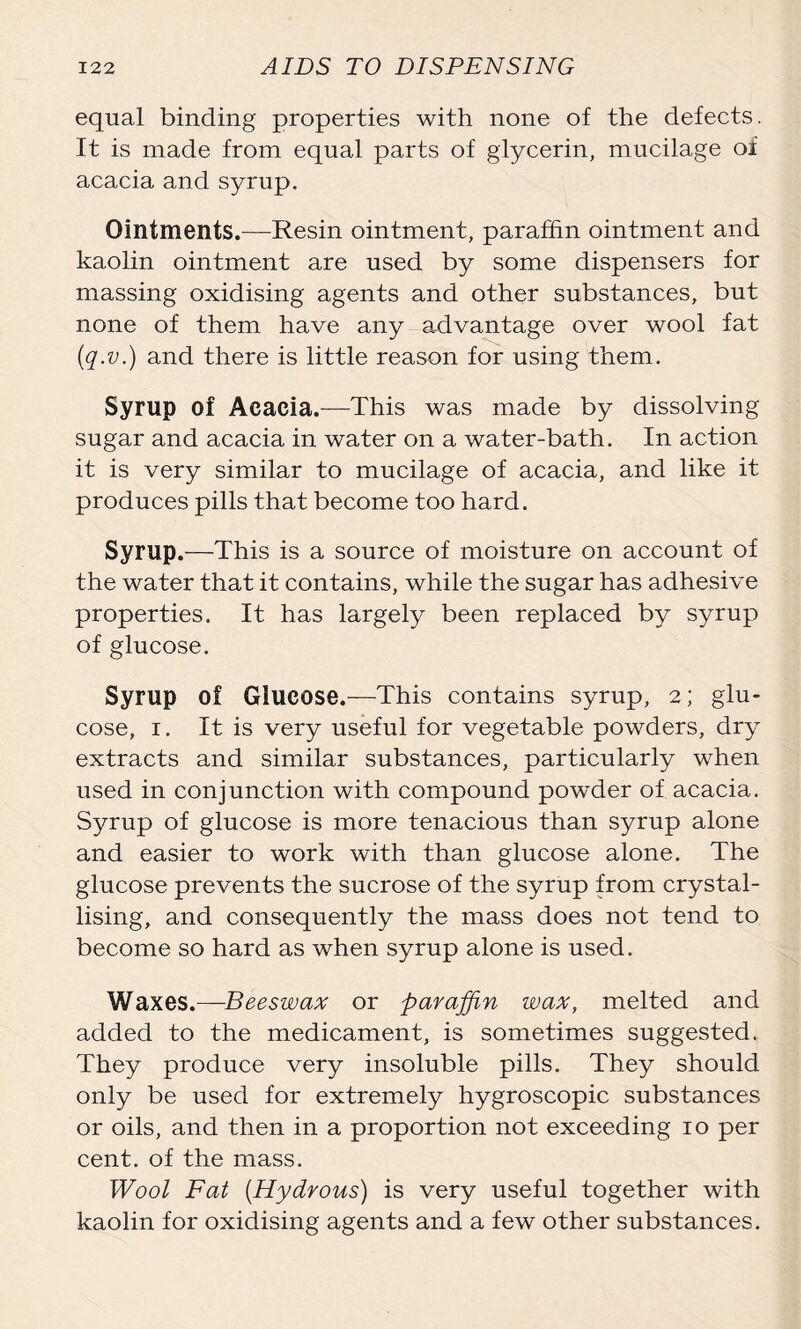 equal binding properties with none of the defects. It is made from equal parts of glycerin, mucilage oi acacia and syrup. Ointments.—Resin ointment, paraffin ointment and kaolin ointment are used by some dispensers for massing oxidising agents and other substances, but none of them have any advantage over wool fat (q.v.) and there is little reason for using them. Syrup of Acacia.—This was made by dissolving sugar and acacia in water on a water-bath. In action it is very similar to mucilage of acacia, and like it produces pills that become too hard. Syrup.—This is a source of moisture on account of the water that it contains, while the sugar has adhesive properties. It has largely been replaced by syrup of glucose. Syrup of Glucose.—This contains syrup, 2; glu- cose, 1. It is very useful for vegetable powders, dry extracts and similar substances, particularly when used in conjunction with compound powder of acacia. Syrup of glucose is more tenacious than syrup alone and easier to work with than glucose alone. The glucose prevents the sucrose of the syrup from crystal- lising, and consequently the mass does not tend to become so hard as when syrup alone is used. Waxes.—Beeswax or paraffin wax, melted and added to the medicament, is sometimes suggested. They produce very insoluble pills. They should only be used for extremely hygroscopic substances or oils, and then in a proportion not exceeding 10 per cent, of the mass. Wool Fat (Hydrous) is very useful together with kaolin for oxidising agents and a few other substances.