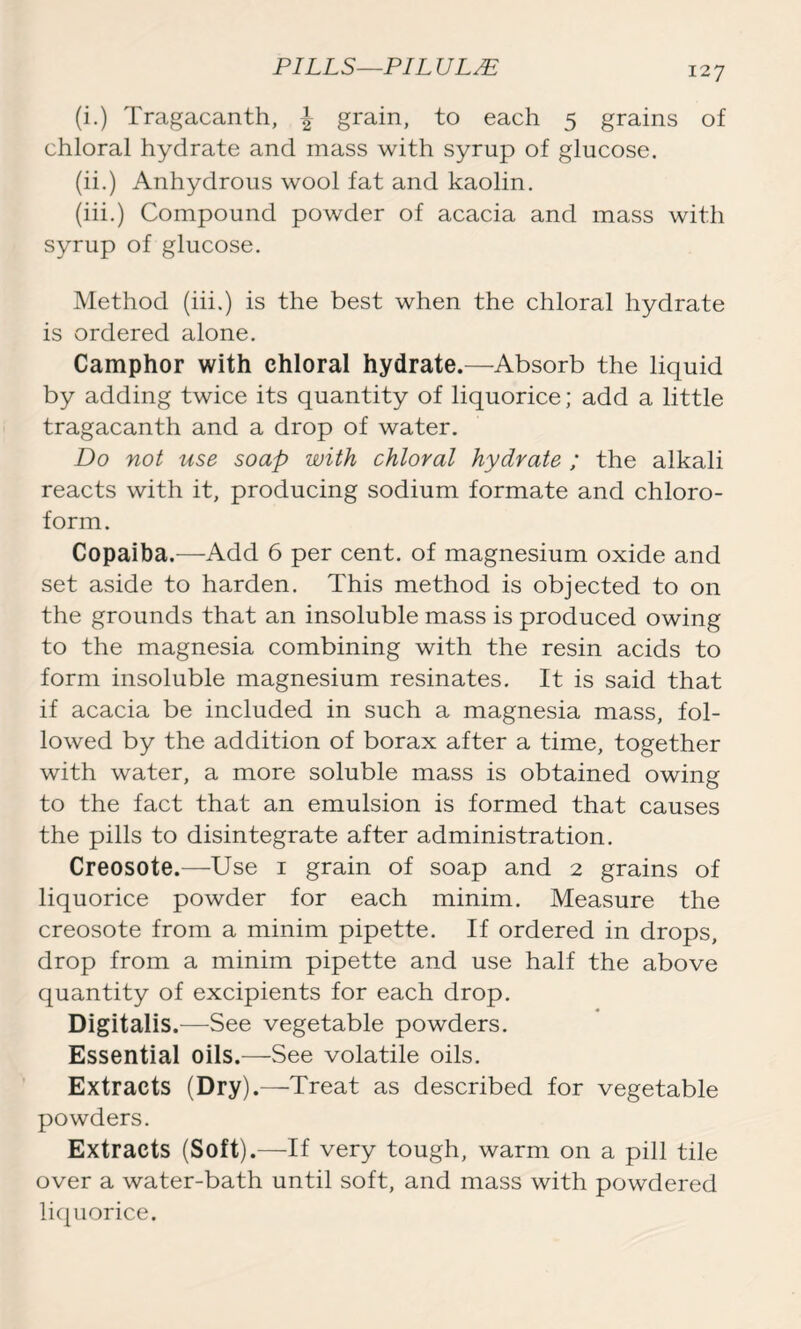 (i.) Tragacanth, \ grain, to each 5 grains of chloral hydrate and mass with syrup of glucose. (ii.) Anhydrous wool fat and kaolin. (iii.) Compound powder of acacia and mass with syrup of glucose. Method (iii.) is the best when the chloral hydrate is ordered alone. Camphor with chloral hydrate.—Absorb the liquid by adding twice its quantity of liquorice; add a little tragacanth and a drop of water. Do not use soap with chloral hydrate ; the alkali reacts with it, producing sodium formate and chloro- form. Copaiba.—Add 6 per cent, of magnesium oxide and set aside to harden. This method is objected to on the grounds that an insoluble mass is produced owing to the magnesia combining with the resin acids to form insoluble magnesium resinates. It is said that if acacia be included in such a magnesia mass, fol- lowed by the addition of borax after a time, together with water, a more soluble mass is obtained owing to the fact that an emulsion is formed that causes the pills to disintegrate after administration. Creosote.—Use 1 grain of soap and 2 grains of liquorice powder for each minim. Measure the creosote from a minim pipette. If ordered in drops, drop from a minim pipette and use half the above quantity of excipients for each drop. Digitalis .—See vegetable powders. Essential oils.—See volatile oils. Extracts (Dry).—Treat as described for vegetable powders. Extracts (Soft).—If very tough, warm on a pill tile over a water-bath until soft, and mass with powdered liquorice.