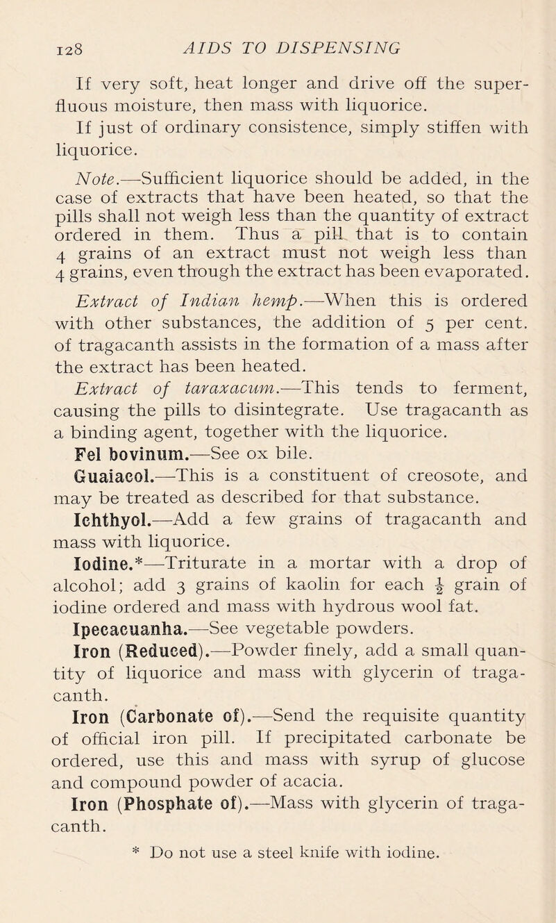 If very soft, heat longer and drive off the super- fluous moisture, then mass with liquorice. If just of ordinary consistence, simply stiffen with liquorice. Note.—Sufficient liquorice should be added, in the case of extracts that have been heated, so that the pills shall not weigh less than the quantity of extract ordered in them. Thus a pill that is to contain 4 grains of an extract must not weigh less than 4 grains, even though the extract has been evaporated. Extract of Indian hemp.—When this is ordered with other substances, the addition of 5 per cent, of tragacanth assists in the formation of a mass after the extract has been heated. Extract of taraxacum.—This tends to ferment, causing the pills to disintegrate. Use tragacanth as a binding agent, together with the liquorice. Fel bovinum.—See ox bile. Guaiacoh—This is a constituent of creosote, and may be treated as described for that substance. Ichthyol.—Add a few grains of tragacanth and mass with liquorice. Iodine.*—Triturate in a mortar with a drop of alcohol; add 3 grains of kaolin for each ^ grain of iodine ordered and mass with hydrous wool fat. Ipecacuanha.—See vegetable powders. Iron (Reduced).—Powder finely, add a small quan- tity of liquorice and mass with glycerin of traga- canth. Iron (Carbonate of).—Send the requisite quantity of official iron pill. If precipitated carbonate be ordered, use this and mass with syrup of glucose and compound powder of acacia. Iron (Phosphate of).—Mass with glycerin of traga- canth. * Do not use a steel knife with iodine.