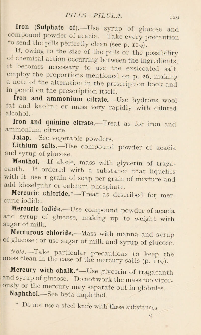 129 Iron (Sulphate of).—Use syrup of glucose and compound powder of acacia. Take every precaution to send the pills perfectly clean (see p. 119). If, owing to the size of the pills or the possibility of chemical action occurring between the ingredients, it becomes necessary to use the exsiccated salt, employ the proportions mentioned on p. 26, making a note of the alteration in the prescription book and in pencil on the prescription itself. Iron and ammonium citrate.—Use hydrous wool fat and kaolin; or mass very rapidly with diluted alcohol. Iron and quinine citrate.—Treat as for iron and ammonium citrate. Jalap.—See vegetable powders. Lithium salts.—Use compound powder of acacia and syrup of glucose. Menthol. If alone, mass with glycerin of traga- canth. If ordered with a substance that liquefies with it, use 1 grain of soap per grain of mixture and add kieselguhr or calcium phosphate. Mercuric chloride.*—Treat as described for mer- curic iodide. Mercuric iodide. Use compound powder of acacia and syrup of glucose, making up to weight with sugar of milk. Mercurous chloride.—Mass with manna and syrup of glucose, or use sugar of milk and syrup of glucose. Note Take particular precautions to keep the mass clean in the case of the mercury salts (p. 119). Mercury with chalk.*—Use glycerin of tragacanth and syrup of glucose. Do not work the mass too vigor- ously or the mercury may separate out in globules. Naphthol.—See beta-naphthol. Do not use a steel knife with these substances 9