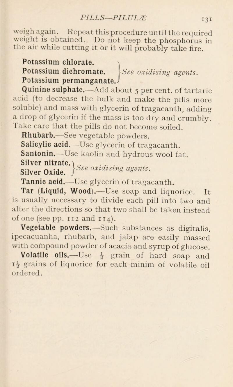 weigh again. Repeat this procedure until the required weight is obtained. Do not keep the phosphorus in the air while cutting it or it will probably take fire. Potassium chlorate. 1 Potassium dichromate. .-See oxidising agents. Potassium permanganates Quinine sulphate.—Add about 5 per cent, of tartaric acid (to decrease the bulk and make the pills more soluble) and mass with glycerin of tragacanth, adding a drop of glycerin if the mass is too dry and crumbly. Take care that the pills do not become soiled. Rhubarb.—See vegetable powders. Salicylic acid.—Use glycerin of tragacanth. Santonin.—Use kaolin and hydrous wool fat. Silver nitrate.] _ . . Silver Oxide. )See oxtdtsl”g aSe”ls- Tannic acid.—Use glycerin of tragacanth. Tar (Liquid, Wood) .—Use soap and liquorice. It is usually necessary to divide each pill into two and alter the directions so that two shall be taken instead of one (see pp. 112 and 114). Vegetable powders.—Such substances as digitalis, ipecacuanha, rhubarb, and jalap are easily massed with compound powder of acacia and syrup of glucose. Volatile oils.—Use | grain of hard soap and grains of liquorice for each minim of volatile oil ordered.