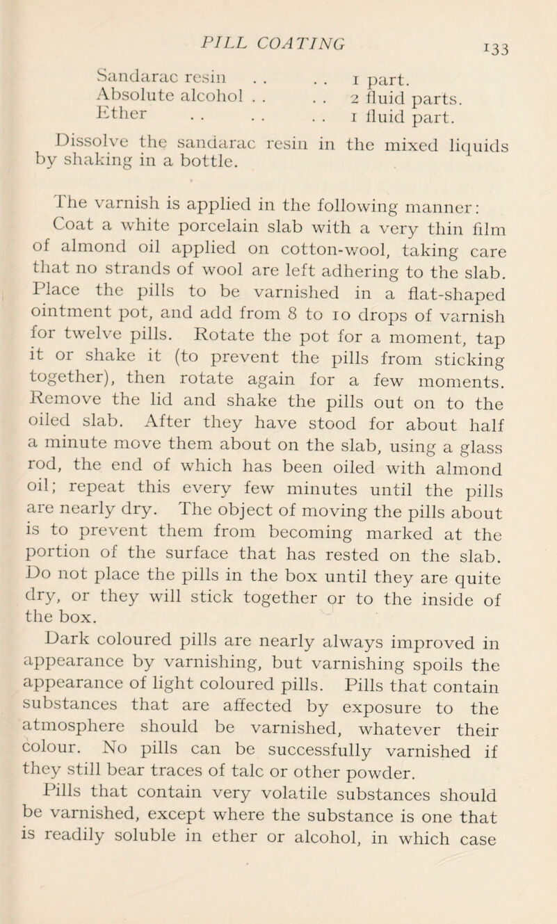 133 Sandarac resin . . . . 1 part. Absolute alcohol . . 2 fluid parts. Rther • • • . . . 1 fluid part. 1 )issol\ e the sandarac resin in the mixed liquids by shaking in a bottle. 1 he varnish is applied in the following manner: Coat a white porcelain slab with a very thin film of almond oil applied on cotton-wool, taking care that no strands of wool are left adhering to the slab. Place the pills to be varnished in a flat-shaped ointment pot, and add from 8 to 10 drops of varnish for twelve pills. Rotate the pot for a moment, tap it or shake it (to prevent the pills from sticking together), then rotate again for a few moments. Remove the lid and shake the pills out on to the oiled slab. After they have stood for about half a minute move them about on the slab, using a glass rod, the end of which has been oiled with almond oil; repeat this every few minutes until the pills are nearly dry. The object of moving the pills about is to prevent them from becoming marked at the portion of the surface that has rested on the slab. Do not place the pills in the box until they are quite dry, or they will stick together or to the inside of the box. Dark coloured pills are nearly always improved in appearance by varnishing, but varnishing spoils the appearance of light coloured pills. Pills that contain substances that are affected by exposure to the atmosphere should be varnished, whatever their colour. No pills can be successfully varnished if they still bear traces of talc or other powder. Pills that contain very volatile substances should be varnished, except where the substance is one that is readily soluble in ether or alcohol, in which case