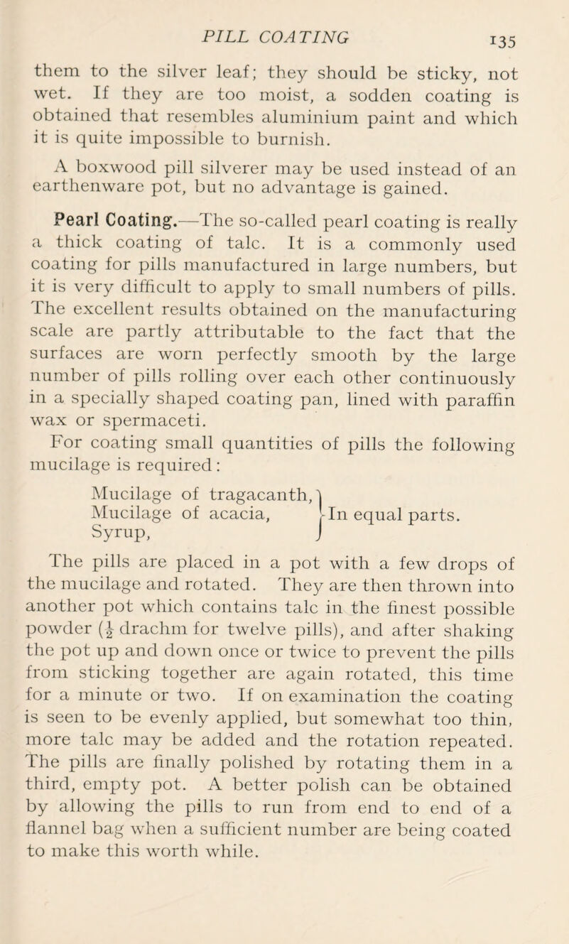 them to the silver leaf; they should be sticky, not wet. If they are too moist, a sodden coating is obtained that resembles aluminium paint and which it is quite impossible to burnish. A boxwood pill silverer may be used instead of an earthenware pot, but no advantage is gained. Pearl Coating.—The so-called pearl coating is really a thick coating of talc. It is a commonly used coating for pills manufactured in large numbers, but it is very difficult to apply to small numbers of pills. The excellent results obtained on the manufacturing scale are partly attributable to the fact that the surfaces are worn perfectly smooth by the large number of pills rolling over each other continuously in a specially shaped coating pan, lined with paraffin wax or spermaceti. For coating small quantities of pills the following mucilage is required: Mucilage of tragacanthA Mucilage of acacia, -In equal parts. Syrup, J ihe pills are placed in a pot with a few drops of the mucilage and rotated. They are then thrown into another pot which contains talc in the finest possible powder (| drachm for twelve pills), and after shaking the pot up and down once or twice to prevent the pills from sticking together are again rotated, this time for a minute or two. If on examination the coating is seen to be evenly applied, but somewhat too thin, more talc may be added and the rotation repeated. The pills are finally polished by rotating them in a third, empty pot. A better polish can be obtained by allowing the pills to run from end to end of a flannel bag when a sufficient number are being coated to make this worth while.