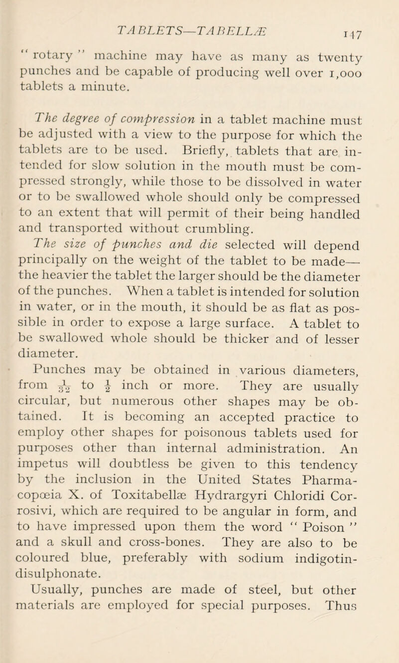 “ rotary ” machine may have as many as twenty punches and be capable of producing well over 1,000 tablets a minute. The degree of compression in a tablet machine must be adjusted with a view to the purpose for which the tablets are to be used. Briefly, tablets that are in- tended for slow solution in the mouth must be com- pressed strongly, while those to be dissolved in water or to be swallowed whole should only be compressed to an extent that will permit of their being handled and transported without crumbling. The size of punches and die selected will depend principally on the weight of the tablet to be made— the heavier the tablet the larger should be the diameter of the punches. When a tablet is intended for solution in water, or in the mouth, it should be as flat as pos- sible in order to expose a large surface. A tablet to be swallowed whole should be thicker and of lesser diameter. Punches may be obtained in various diameters, from to | inch or more. They are usually circular, but numerous other shapes may be ob- tained. It is becoming an accepted practice to employ other shapes for poisonous tablets used for purposes other than internal administration. An impetus will doubtless be given to this tendency by the inclusion in the United States Pharma- copoeia X. of Toxitabellae Hydrargyri Chloridi Cor- rosivi, which are required to be angular in form, and to have impressed upon them the word “ Poison ” and a skull and cross-bones. They are also to be coloured blue, preferably with sodium indigotin- disulphonate. Usually, punches are made of steel, but other materials are employed for special purposes. Thus