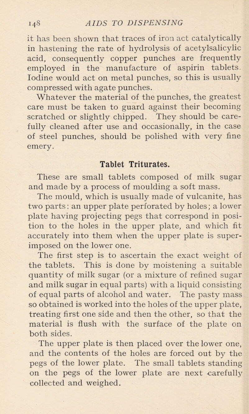 it has been shown that traces of iron act catalytically in hastening the rate of hydrolysis of acetylsalicylic acid, consequently copper punches are frequently employed in the manufacture of aspirin tablets. Iodine would act on metal punches, so this is usually compressed with agate punches. Whatever the material of the punches, the greatest care must be taken to guard against their becoming scratched or slightly chipped. They should be care- fully cleaned after use and occasionally, in the case of steel punches, should be polished with very fine emery. Tablet Triturates. These are small tablets composed of milk sugar and made by a process of moulding a soft mass. The mould, which is usually made of vulcanite, has two parts: an upper plate perforated by holes; a lower plate having projecting pegs that correspond in posi- tion to the holes in the upper plate, and which fit accurately into them when the upper plate is super- imposed on the lower one. The first step is to ascertain the exact weight of the tablets. This is done by moistening a suitable quantity of milk sugar (or a mixture of refined sugar and milk sugar in equal parts) with a liquid consisting of equal parts of alcohol and water. The pasty mass so obtained is worked into the holes of the upper plate, treating first one side and then the other, so that the material is flush with the surface of the plate on both sides. The upper plate is then placed over the lower one, and the contents of the holes are forced out by the pegs of the lower plate. The small tablets standing on the pegs of the lower plate are next -carefully collected and weighed.