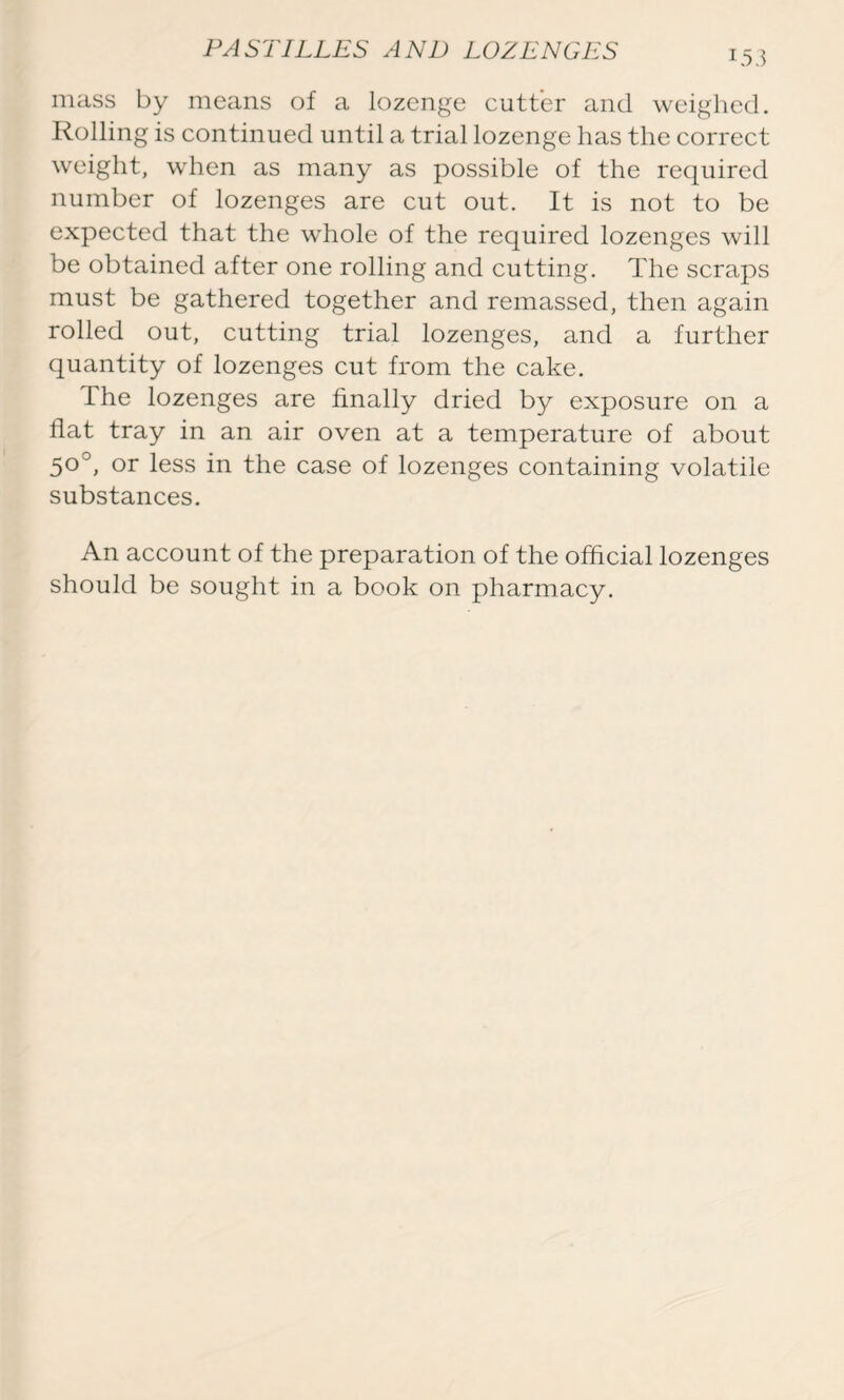 mass by means of a lozenge cutter and weighed. Rolling is continued until a trial lozenge has the correct weight, when as many as possible of the required number of lozenges are cut out. It is not to be expected that the whole of the required lozenges will be obtained after one rolling and cutting. The scraps must be gathered together and remassed, then again rolled out, cutting trial lozenges, and a further quantity of lozenges cut from the cake. The lozenges are finally dried by exposure on a flat tray in an air oven at a temperature of about 50°, or less in the case of lozenges containing volatile substances. An account of the preparation of the official lozenges should be sought in a book on pharmacy.