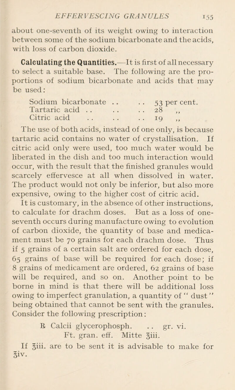 EFFER VESCING GRA N ULES about one-seventh of its weight owing to interaction between some of the sodium bicarbonate and the acids, with loss of carbon dioxide. Calculating the Quantities.—It is first of all necessary to select a suitable base. The following are the pro- portions of sodium bicarbonate and acids that may be used: Sodium bicarbonate . . . . 53 per cent. Tartaric acid . . . . 28 ,, Citric acid . . . . . . 19 ,, The use of both acids, instead of one only, is because tartaric acid contains no water of crystallisation. If citric acid only were used, too much water would be liberated in the dish and too much interaction would occur, with the result that the finished granules would scarcely effervesce at all when dissolved in water. The product would not only be inferior, but also more expensive, owing to the higher cost of citric acid. It is customary, in the absence of other instructions, to calculate for drachm doses. But as a loss of one- seventh occurs during manufacture owing to evolution of carbon dioxide, the quantity of base and medica- ment must be 70 grains for each drachm dose. Thus if 5 grains of a certain salt are ordered for each dose, 65 grains of base will be required for each dose; if 8 grains of medicament are ordered, 62 grains of base will be required, and so on. Another point to be borne in mind is that there will be additional loss owing to imperfect granulation, a quantity of “ dust ” being obtained that cannot be sent with the granules. Consider the following prescription: R Calcii glycerophosph. . . gr. vi. Ft. gran. eff. Mitte §iii. If giii. are to be sent it is advisable to make for §iv.