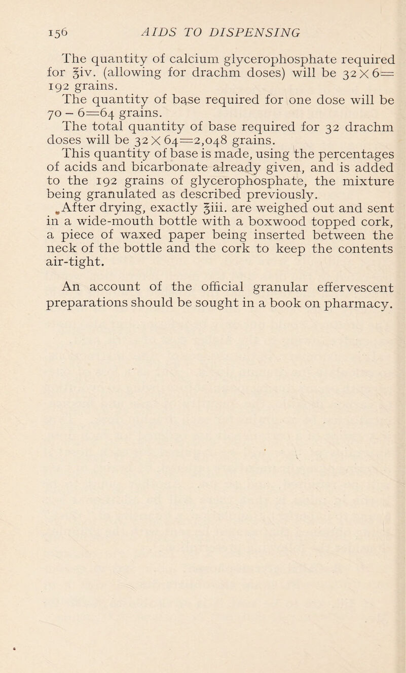 The quantity of calcium glycerophosphate required for §iv. (allowing for drachm doses) will be 32X6= 192 grains. The quantity of base required for one dose will be 70 — 6=64 grains. The total quantity of base required for 32 drachm doses will be 32X64=2,048 grains. This quantity of base is made, using the percentages of acids and bicarbonate already given, and is added to the 192 grains of glycerophosphate, the mixture being granulated as described previously. w After drying, exactly §iii. are weighed out and sent in a wide-mouth bottle with a boxwood topped cork, a piece of waxed paper being inserted between the neck of the bottle and the cork to keep the contents air-tight. An account of the official granular effervescent