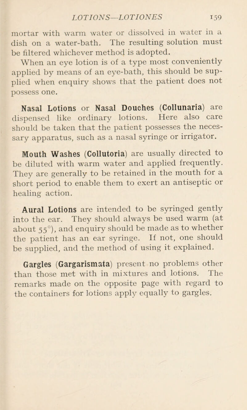 mortar with warm water or dissolved in water in a dish on a water-bath. The resulting solution must be filtered whichever method is adopted. When an eye lotion is of a type most conveniently applied by means of an eye-bath, this should be sup- plied when enquiry shows that the patient does not possess one. Nasal Lotions or Nasal Douches (Collunaria) are dispensed like ordinary lotions. Here also care should be taken that the patient possesses the neces- sary apparatus, such as a nasal syringe or irrigator. Mouth Washes (Collutoria) are usually directed to be diluted with warm water and applied frequently. They are generally to be retained in the mouth for a short period to enable them to exert an antiseptic or healing action. Aural Lotions are intended to be syringed gently into the ear. They should always be used warm (at about 550), and enquiry should be made as to whether the patient has an ear syringe. If not, one should be supplied, and the method of using it explained. Gargles (Gargarismata) present no problems other than those met with in mixtures and lotions. The remarks made on the opposite page with regard to the containers for lotions apply equally to gargles.