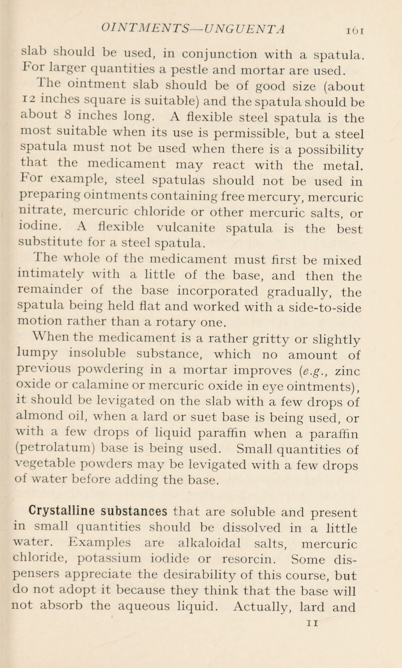 OINTMENTS—UNGUENT A 1O1 slab should be used, in conjunction with a spatula, bor larger quantities a pestle and mortar are used. The ointment slab should be of good size (about 12 inches square is suitable) and the spatula should be about 8 inches long. A flexible steel spatula is the most suitable when its use is permissible, but a steel spatula must not be used when there is a possibility that the medicament may react with the metal. For example, steel spatulas should not be used in preparing ointments containing free mercury, mercuric nitrate, mercuric chloride or other mercuric salts, or iodine. A flexible vulcanite spatula is the best substitute for a steel spatula. The whole of the medicament must first be mixed intimately with a little of the base, and then the remainder of the base incorporated gradually, the spatula being held flat and worked with a side-to-side motion rather than a rotary one. W hen the medicament is a rather gritty or slightly lumpy insoluble substance, which no amount of previous powdering in a mortar improves (e.g., zinc oxide or calamine or mercuric oxide in eye ointments), it should be levigated on the slab with a few drops of almond oil, when a lard or suet base is being used, or with a few drops of liquid paraffin when a paraffin (petrolatum) base is being used. Small quantities of vegetable powders may be levigated with a few drops of water before adding the base. Crystalline substances that are soluble and present in small quantities should be dissolved in a little water. Examples are alkaloidal salts, mercuric chloride, potassium iodide or resorcin. Some dis- pensers appreciate the desirability of this course, but do not adopt it because they think that the base will not absorb the aqueous liquid. Actually, lard and