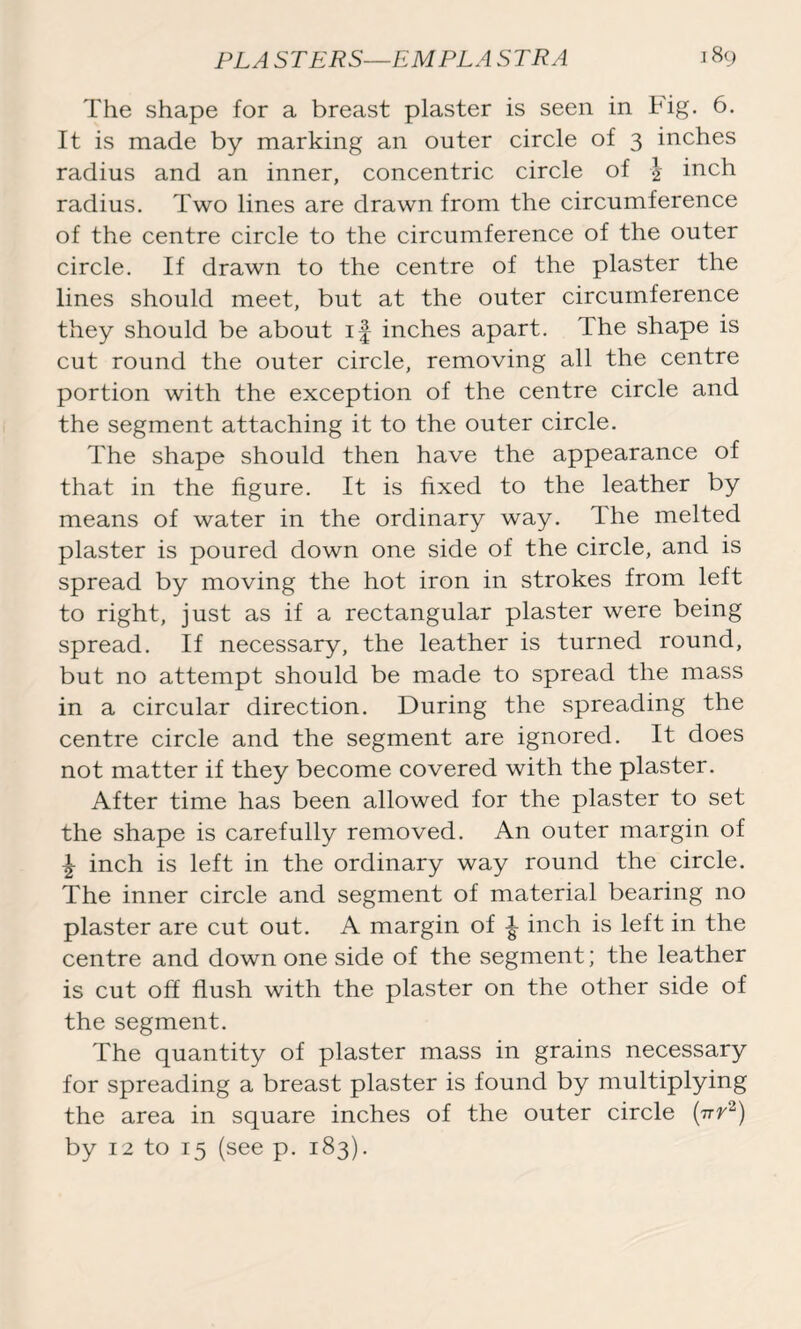 The shape for a breast plaster is seen in Fig. 6. It is made by marking an outer circle of 3 inches radius and an inner, concentric circle of \ inch radius. Two lines are drawn from the circumference of the centre circle to the circumference of the outer circle. If drawn to the centre of the plaster the lines should meet, but at the outer circumference they should be about if inches apart. The shape is cut round the outer circle, removing all the centre portion with the exception of the centre circle and the segment attaching it to the outer circle. The shape should then have the appearance of that in the figure. It is fixed to the leather by means of water in the ordinary way. The melted plaster is poured down one side of the circle, and is spread by moving the hot iron in strokes from left to right, just as if a rectangular plaster were being spread. If necessary, the leather is turned round, but no attempt should be made to spread the mass in a circular direction. During the spreading the centre circle and the segment are ignored. It does not matter if they become covered with the plaster. After time has been allowed for the plaster to set the shape is carefully removed. An outer margin of \ inch is left in the ordinary way round the circle. The inner circle and segment of material bearing no plaster are cut out. A margin of f inch is left in the centre and down one side of the segment; the leather is cut off flush with the plaster on the other side of the segment. The quantity of plaster mass in grains necessary for spreading a breast plaster is found by multiplying the area in square inches of the outer circle (ttv2) by 12 to 15 (see p. 183).