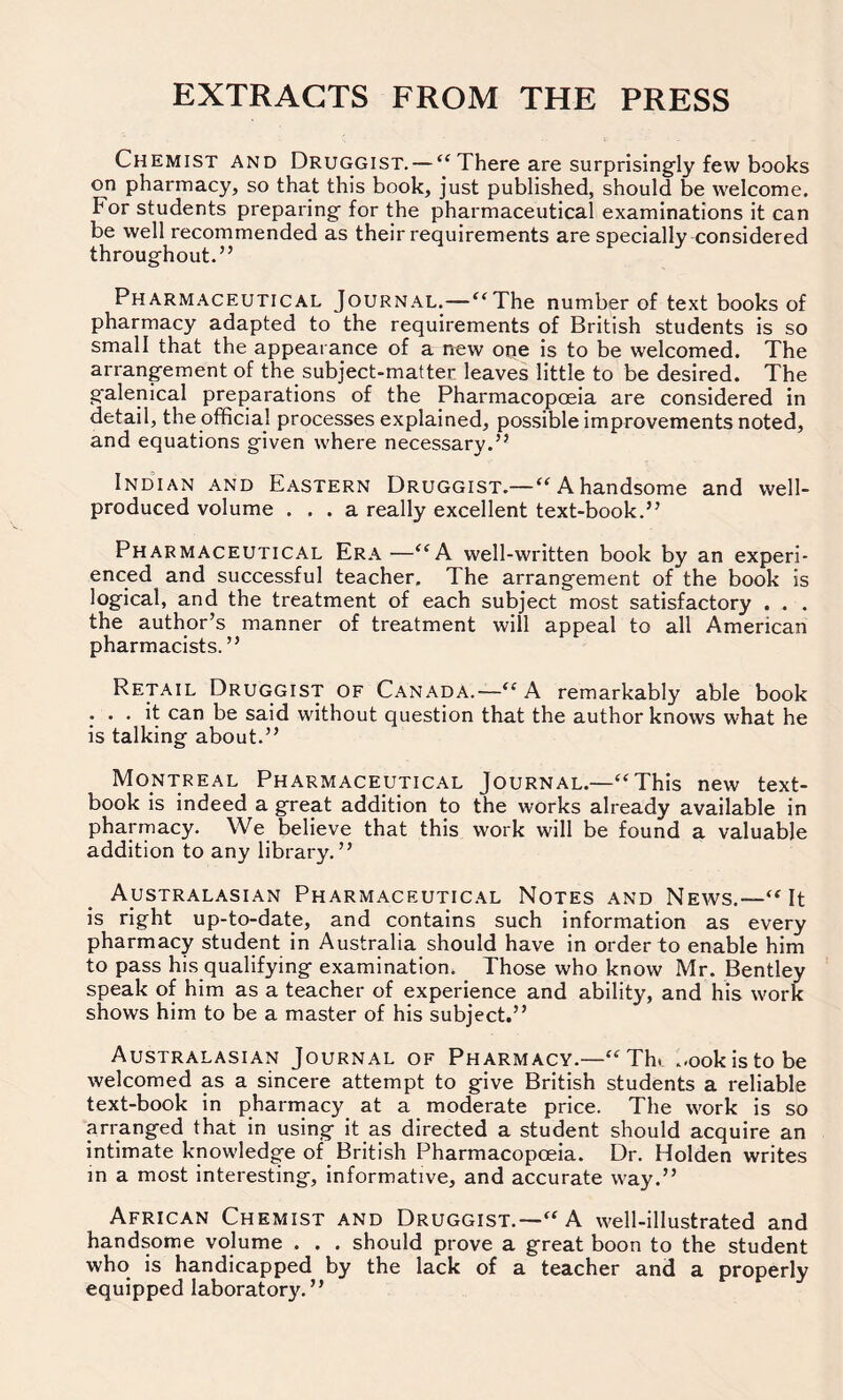 EXTRACTS FROM THE PRESS Chemist and Druggist. — “ There are surprisingly few books on pharmacy, so that this book, just published, should be welcome. For students preparing- for the pharmaceutical examinations it can be well recommended as their requirements are specially considered throughout.” Pharmaceutical Journal.—“The number of text books of pharmacy adapted to the requirements of British students is so small that the appearance of a new one is to be welcomed. The arrangement of the subject-matter leaves little to be desired. The g'alenical preparations of the Pharmacopoeia are considered in detail, the official processes explained, possible improvements noted, and equations given where necessary.” Indian and Eastern Druggist.—“ A handsome and well- produced volume ... a really excellent text-book.” Pharmaceutical Era —“A well-written book by an experi- enced and successful teacher. The arrangement of the book is logical, and the treatment of each subject most satisfactory . . . the author’s manner of treatment will appeal to all American pharmacists.” Retail Druggist of Canada.—“ A remarkably able book ... it can be said without question that the author knows what he is talking about.” Montreal Pharmaceutical Journal.—“This new text- book is indeed a great addition to the works already available in pharmacy. We believe that this work will be found a valuable addition to any library.” Australasian Pharmaceutical Notes and News.-—“It is right up-to-date, and contains such information as every pharmacy student in Australia should have in order to enable him to pass his qualifying examination. Those who know Mr. Bentley speak of him as a teacher of experience and ability, and his work shows him to be a master of his subject.” Australasian Journal of Pharmacy.—“Th. ..ookistobe welcomed as a sincere attempt to give British students a reliable text-book in pharmacy at a moderate price. The work is so arranged that in using it as directed a student should acquire an intimate knowledge of British Pharmacopoeia. Dr. Holden writes in a most interesting, informative, and accurate way.” African Chemist and Druggist.—“ A well-illustrated and handsome volume . . . should prove a great boon to the student who is handicapped by the lack of a teacher and a properly equipped laboratory. ”