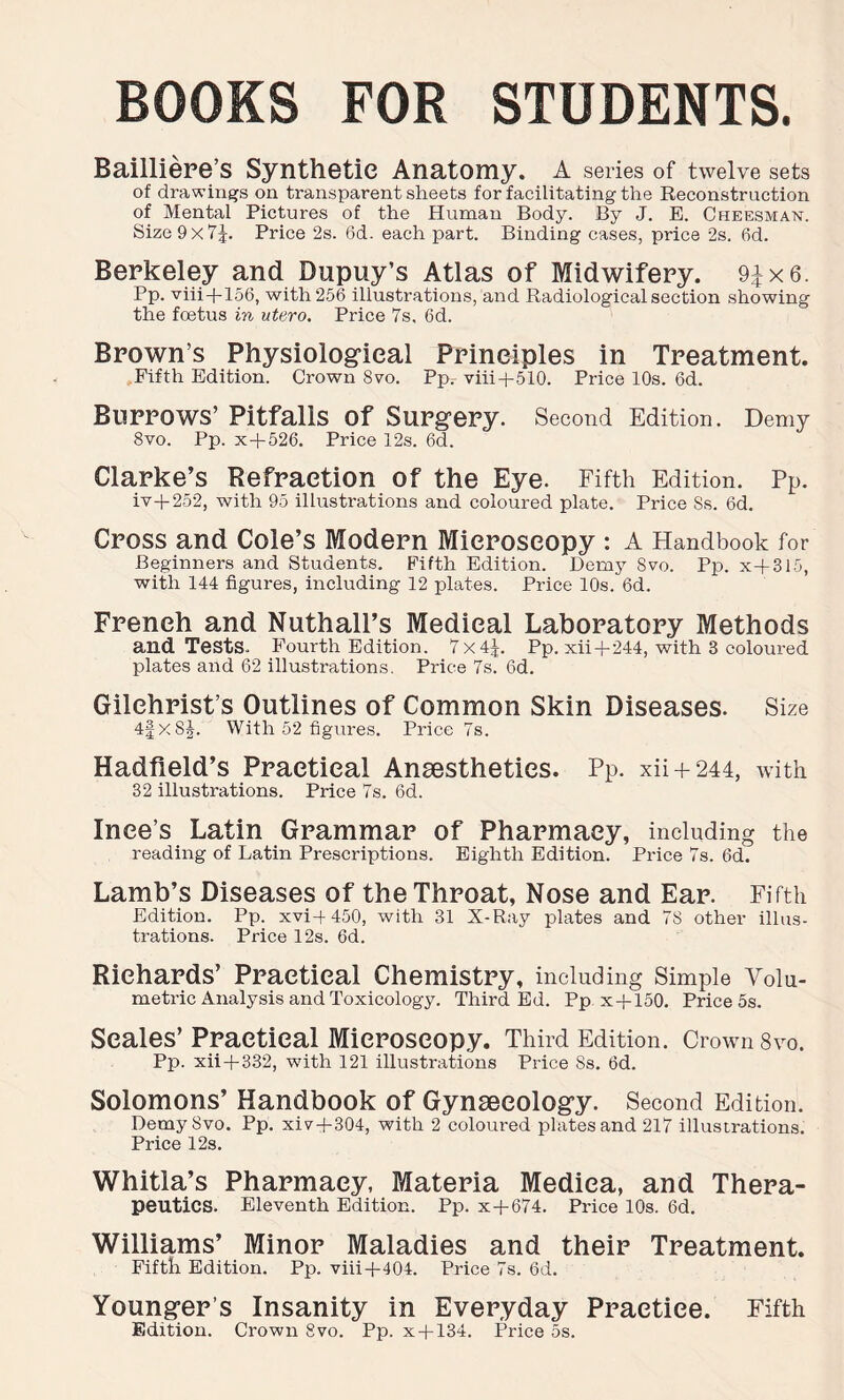 BOOKS FOR STUDENTS. Bailliere’s Synthetic Anatomy. A series of twelve sets of drawings on transparent sheets for facilitating the Reconstruction of Mental Pictures of the Human Body. By J. B. Cheesman. Size 9x7J. Price 2s. 6d. each part. Binding cases, price 2s. fid. Berkeley and Dupuy’s Atlas of Midwifery. 91x6. Pp. viii+156, with 256 illustrations, and Radiological section showing the foetus in utero. Price 7s, 6d. Brown’s Physiological Principles in Treatment. Fifth Edition. Crown 8vo. Pp. viii+510. Price 10s. fid. Burrows’ Pitfalls Of Surgery. Second Edition. Demy 8vo. Pp. x+526. Price 12s. fid. Clarke’s Refraction of the Eye. Fifth Edition. Pp. iv+252, with 95 illustrations and coloured plate. Price Ss. 6d. Cross and Cole’s Modern Microscopy : A Handbook for Beginners and Students. Fifth Edition. Demy Svo. Pp. x+315, with 144 figures, including 12 plates. Price 10s. 6d. French and Nuthall’s Medical Laboratory Methods and Tests. Fourth Edition. 7x4^. Pp. xii+244, with 3 coloured plates and 62 illustrations. Price 7s. fid. Gilchrist’s Outlines of Common Skin Diseases. Size 4fx8J. With 52 figures. Price 7s. Hadfield’s Practical Anaesthetics. Pp. xii + 244, with 32 illustrations. Price 7s. 6d. Ince’s Latin Grammar of Pharmacy, including the reading of Latin Prescriptions. Eighth Edition. Price 7s. fid. Lamb’s Diseases of the Throat, Nose and Ear. Fifth Edition. Pp. xvi-(-450, with 31 X-Ray plates and 7S other illus- trations. Price 12s. 6d. Richards’ Practical Chemistry, including Simple Volu- metric Analysis and Toxicology. Third Ed. Pp x+150. Price 5s. Seales’ Practical Microscopy. Third Edition. Crown 8vo. Pp. xii+332, with 121 illustrations Price Ss. fid. Solomons’ Handbook of Gynaecology. Second Edition. Demy Svo. Pp. xiv + 304, with 2 coloured plates and 217 illustrations. Price 12s. Whitla’s Pharmacy, Materia Mediea, and Thera- peutics. Eleventh Edition. Pp. x+674. Price 10s. fid. Williams’ Minor Maladies and their Treatment. Fifth Edition. Pp. viii+404. Price 7s. fid. Young;er’s Insanity in Everyday Practice. Fifth Edition. Crown Svo. Pp. x+134. Price 5s.