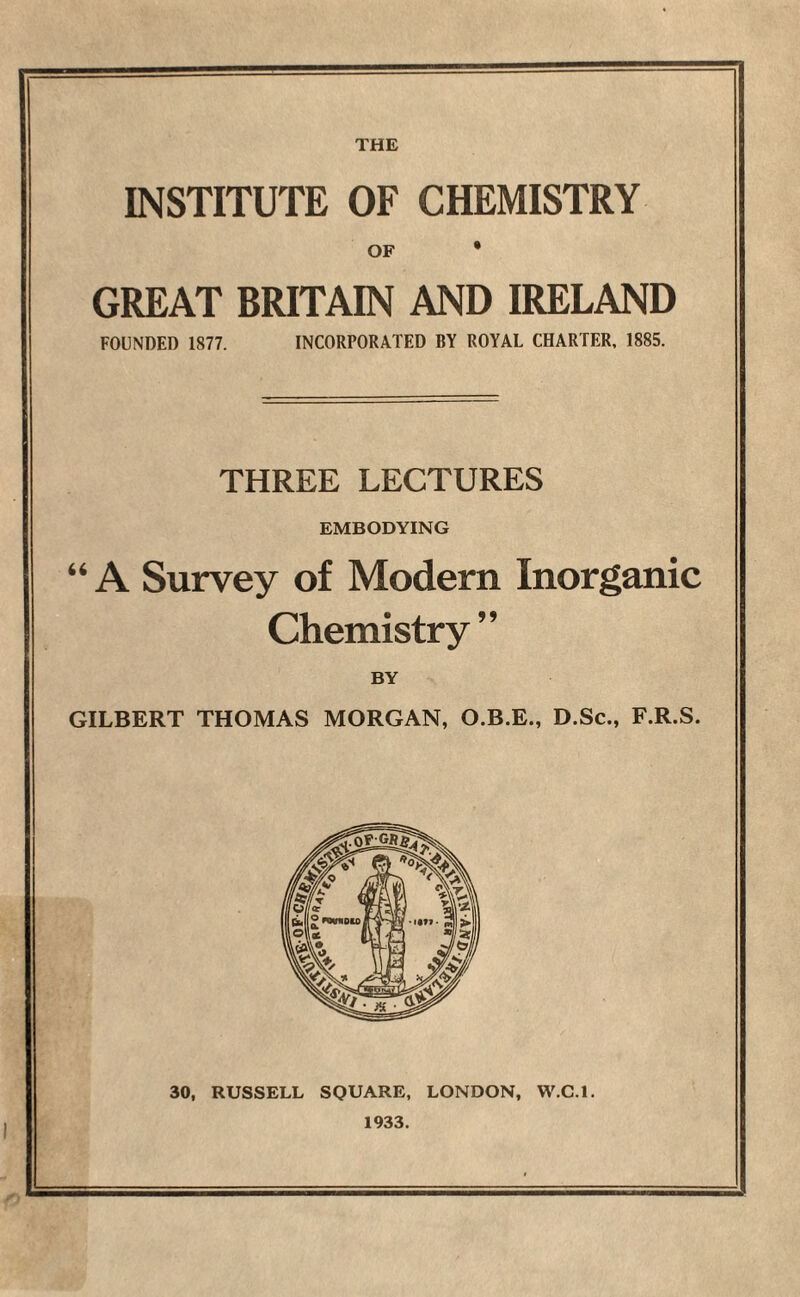 THE INSTITUTE OF CHEMISTRY OF * GREAT BRITAIN AND IRELAND FOUNDED 1877. INCORPORATED BY ROYAL CHARTER, 1885. THREE LECTURES EMBODYING “ A Survey of Modern Inorganic Chemistry” BY GILBERT THOMAS MORGAN, O.B.E., D.Sc., F.R.S. 30, RUSSELL SQUARE, LONDON, W.C.l. 1933.