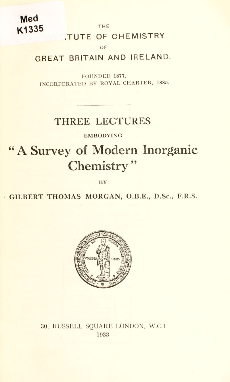 Med K1335 THE .TUTE OF CHEMISTRY OF GREAT BRITAIN AND IRELAND. FOUNDED 1877. INCORPORATED BY ROYAL CHARTER, 1885. THREE LECTURES EMBODYING “ A Survey of Modern Inorganic Chemistry ” BY GILBERT THOMAS MORGAN, O.B.E., D.Sc., F.R.S. 30, RUSSELL SQUARE LONDON, W.C.l 1933