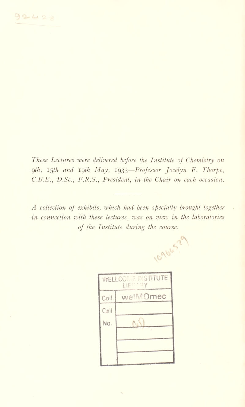 These Lectures were delivered before the Institute of Chemistry on gth, 15/// and 19th May, 1933—Professor Jocelyn F. Thorpe, C.B.E., D.Sc., F.R.S., President, in the Chair on each occasion. A collection of exhibits, which had been specially brought together in connection with these lectures, was on view in the laboratories of the Institute during the course. ✓t°\ \\J VriELLCC ;• STITUTE UP * Y Coll we'^Omec Cull No. fy.'O —