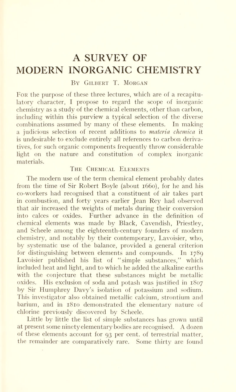 A SURVEY OF MODERN INORGANIC CHEMISTRY By Gilbert T. Morgan For the purpose of these three lectures, which are of a recapitu- latory character, I propose to regard the scope of inorganic chemistry as a study of the chemical elements, other than carbon, including within this purview a typical selection of the diverse combinations assumed by many of these elements. In making a judicious selection of recent additions to materia chemica it is undesirable to exclude entirely all references to carbon deriva- tives, for such organic components frequently throw considerable light on the nature and constitution of complex inorganic materials. The Chemical Elements The modern use of the term chemical element probably dates from the time of Sir Robert Boyle (about 1660), for he and his co-workers had recognised that a constituent of air takes part in combustion, and forty years earlier Jean Rey had observed that air increased the weights of metals during their conversion into calces or oxides. Further advance in the definition of chemical elements was made by Black, Cavendish, Priestley, and Scheele among the eighteenth-century founders of modern chemistry, and notably by their contemporary, Lavoisier, who, by systematic use of the balance, provided a general criterion for distinguishing between elements and compounds. In 1789 Lavoisier published his list of simple substances,” which included heat and light, and to which he added the alkaline earths with the conjecture that these substances might be metallic oxides. His exclusion of soda and potash was justified in 1807 by Sir Humphrey Davy’s isolation of potassium and sodium. This investigator also obtained metallic calcium, strontium and barium, and in 1810 demonstrated the elementary nature of chlorine previously discovered by Scheele. Little by little the list of simple substances has grown until at present some ninety elementary bodies are recognised. A dozen of these elements account for 93 per cent, of terrestrial matter, the remainder are comparatively rare. Some thirty are found