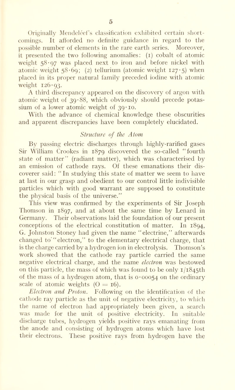 Originally Mendeleef’s classification exhibited certain short- comings. It afforded no definite guidance in regard to the possible number of elements in the rare earth series. Moreover, it presented the two following anomalies: (i) cobalt of atomic weight 58-97 was placed next to iron and before nickel with atomic weight 58-69; (2) tellurium (atomic weight 127-5) when placed in its proper natural family preceded iodine with atomic weight 126-93. A third discrepancy appeared on the discovery of argon with atomic weight of 39-88, which obviously should precede potas- sium of a lower atomic weight of 39-10. With the advance of chemical knowledge these obscurities and apparent discrepancies have been completely elucidated. Structure of the Atom By passing electric discharges through highly-rarified gases Sir William Crookes in 1879 discovered the so-called “fourth state of matter” (radiant matter), which was characterised by an emission of cathode rays. Of these emanations their dis- coverer said: “ In studying this state of matter we seem to have at last in our grasp and obedient to our control little indivisible particles which with good warrant are supposed to constitute the physical basis of the universe.” This view was confirmed by the experiments of Sir Joseph Thomson in 1897, and at about the same time by Lenard in Germany. Their observations laid the foundation of our present conceptions of the electrical constitution of matter. In 1894, G. Johnston Stoney had given the name “electrine,” afterwards changed to’“ electron,” to the elementary electrical charge, that is the charge carried by a hydrogen ion in electrolysis. Thomson’s work showed that the cathode ray particle carried the same negative electrical charge, and the name electron was bestowed on this particle, the mass of which was found to be only i/i845th of the mass of a hydrogen atom, that is 0-00054 on the ordinary scale of atomic weights (O = 16). Electron and Proton. Following on the identification of the cathode ray particle as the unit of negative electricity, to which the name of electron had appropriately been given, a search was made for the unit of positive electricity. In suitable discharge tubes, hydrogen yields positive rays emanating from the anode and consisting of hydrogen atoms which have lost their electrons. These positive rays from hydrogen have the