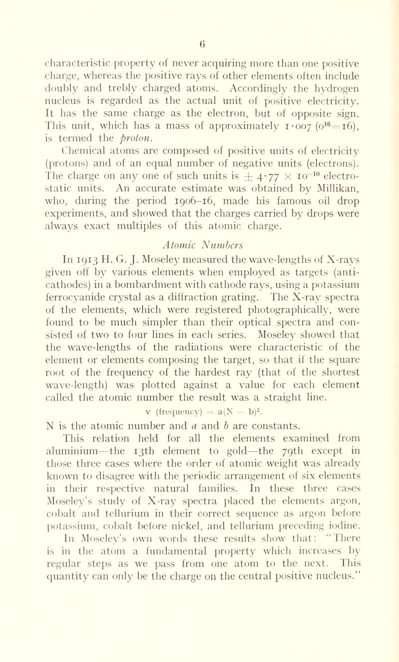 characteristic property of never acquiring more than one positive charge, whereas the positive rays of other elements often include doubly and trebly charged atoms. Accordingly the hydrogen nucleus is regarded as the actual unit of positive electricity. It has the same charge as the electron, but of opposite sign. This unit, which has a mass of approximately 1-007 (°16~ 16), is termed the proton. Chemical atoms are composed of positive units of electricity (protons) and of an equal number of negative units (electrons). The charge on any one of such units is dr 4-77 x io~10 electro- static units. An accurate estimate was obtained by Millikan, who, during the period 1906-16, made his famous oil drop experiments, and showed that the charges carried by drops were always exact multiples of this atomic charge. Atomic Numbers In 1913 H. G. J. Moseley measured the wave-lengths of X-rays given off by various elements when employed as targets (anti- cathodes) in a bombardment with cathode rays, using a potassium ferrocyanide crystal as a diffraction grating. The X-ray spectra of the elements, which were registered photographically, were found to be much simpler than their optical spectra and con- sisted of two to four lines in each series. Moseley showed that the wave-lengths of the radiations were characteristic of the element or elements composing the target, so that if the square root of the frequency of the hardest ray (that of the shortest wave-length) was plotted against a value for each element called the atomic number the result was a straight line, v (frequency) = a(N b)2. N is the atomic number and a and b are constants. This relation held for all the elements examined from aluminium—the 13th element to gold—the 79th except in those three cases where the order of atomic weight was already known to disagree with the periodic arrangement of six elements in their respective natural families. In these three cases Moseley’s study of X-ray spectra placed the elements argon, cobalt and tellurium in their correct sequence as argon before potassium, cobalt before nickel, and tellurium preceding iodine. In Moseley’s own words these results show that: “There is in the atom a fundamental property which increases by regular steps as we pass from one atom to the next. This quantity can only be the charge on the central positive nucleus.”