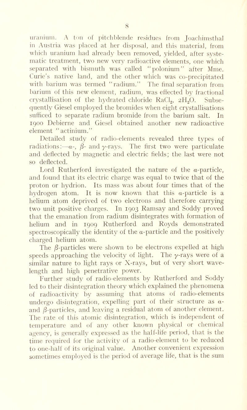 uranium. A ton of pitchblende residues from Joachimsthal in Austria was placed at her disposal, and this material, from which uranium had already been removed, yielded, after syste- matic treatment, two new very radioactive elements, one which separated with bismuth was called polonium” after Mme. Curie’s native land, and the other which was co-precipitated with barium was termed radium.” The final separation from barium of this new element, radium, was effected by fractional crystallisation of the hydrated chloride kaCl2, 2H20. Subse- quently Giesel employed the bromides when eight crystallisations sufficed to separate radium bromide from the barium salt. In igoo Debierne and Giesel obtained another new radioactive element “actinium.” Detailed study of radio-elements revealed three types of radiations:—a-, /3- and y-rays. The first two were particulate and deflected by magnetic and electric fields; the last were not so deflected. Lord Rutherford investigated the nature of the a-particle, and found that its electric charge was equal to twice that of the proton or hydrion. Its mass was about four times that of the hydrogen atom. It is now known that this a-particle is a helium atom deprived of two electrons and therefore carrying two unit positive charges. In 1903 Ramsay and Soddy proved that the emanation from radium disintegrates with formation of helium and in 1909 Rutherford and Roj'ds demonstrated spectroscopically the identity of the a-particle and the positively charged helium atom. The /3-particles were shown to be electrons expelled at high speeds approaching the velocity of light. The y-rays were of a similar nature to light rays or X-rays, but of very short wave- length and high penetrative power. Further study of radio-elements by Rutherford and Soddy led to their disintegration theory which explained the phenomena of radioactivity by assuming that atoms of radio-elements undergo disintegration, expelling part of their structure as a- and /3-particles, and leaving a residual atom of another element. The rate of this atomic disintegration, which is independent of temperature and of any other known physical or chemical agency, is generally expressed as the half-life period, that is the time required for the activity of a radio-element to be reduced to one-half of its original value. Another convenient expression sometimes employed is the period of average life, that is the sum