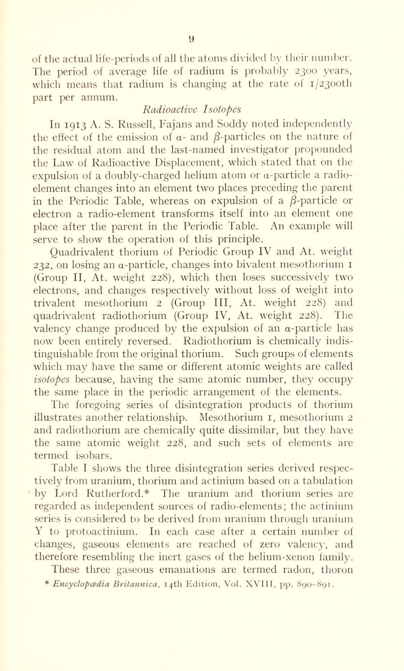 !) of the actual life-periods of all the atoms divided by their number. The period of average life of radium is probably 2300 years, which means that radium is changing at the rate of i/23ooth part per annum. Radioactive Isotopes In 1913 A. S. Russell, Fajans and Soddy noted independently the effect of the emission of a- and /3-particles on the nature of the residual atom and the last-named investigator propounded the Law of Radioactive Displacement, which stated that on the expulsion of a doubly-charged helium atom or a-particle a radio- element changes into an element two places preceding the parent in the Periodic Table, whereas on expulsion of a /3-particle or electron a radio-element transforms itself into an element one place after the parent in the Periodic Table. An example will serve to show the operation of this principle. Quadrivalent thorium of Periodic Group IV and At. weight 232, on losing an a-particle, changes into bivalent mesothorium 1 (Group II, At. weight 228), which then loses successively two electrons, and changes respectively without loss of weight into trivalent mesothorium 2 (Group III, At. weight 228) and quadrivalent radiothorium (Group IV, At. weight 228). The valency change produced by the expulsion of an a-particle has now been entirely reversed. Radiothorium is chemically indis- tinguishable from the original thorium. Such groups of elements which may have the same or different atomic weights are called isotopes because, having the same atomic number, they occupy the same place in the periodic arrangement of the elements. The foregoing series of disintegration products of thorium illustrates another relationship. Mesothorium 1, mesothorium 2 and radiothorium are chemically quite dissimilar, but they have the same atomic weight 228, and such sets of elements are termed isobars. Table I shows the three disintegration series derived respec- tively from uranium, thorium and actinium based on a tabulation by Lord Rutherford.* The uranium and thorium series are regarded as independent sources of radio-elements; the actinium series is considered to be derived from uranium through uranium Y to protoactinium. In each case after a certain number of changes, gaseous elements are reached of zero valency, and therefore resembling the inert gases of the helium-xenon family. These three gaseous emanations are termed radon, thoron * jEncyclopedia Britannica, 14th Edition, Vol. XVIII, pp. 890-891.