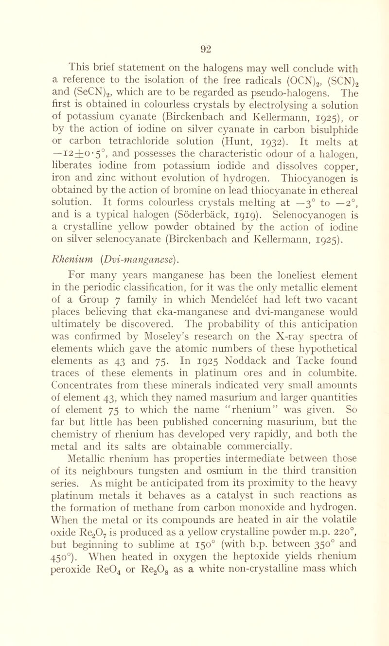 1 his brief statement on the halogens may well conclude with a reference to the isolation of the free radicals (OCN)2, (SCN)2 and (SeCN)2, which are to be regarded as pseudo-halogens. The first is obtained in colourless crystals by electrolysing a solution of potassium cyanate (Birckenbach and Kellermann, 1925), or by the action of iodine on silver cyanate in carbon bisulphide or carbon tetrachloride solution (Hunt, 1932). It melts at — 12^0-5°, and possesses the characteristic odour of a halogen, liberates iodine from potassium iodide and dissolves copper, iron and zinc without evolution of hydrogen. Thiocyanogen is obtained by the action of bromine on lead thiocyanate in ethereal solution. It forms colourless crystals melting at — 30 to —2°, and is a typical halogen (Soderback, 1919). Selenocyanogen is a crystalline yellow powder obtained by the action of iodine on silver selenocyanate (Birckenbach and Kellermann, 1925). Rhenium {Dvi-manganese). For many years manganese has been the loneliest element in the periodic classification, for it was the only metallic element of a Group 7 family in which Mendeleef had left two vacant places believing that eka-manganese and dvi-manganese would ultimately be discovered. The probability of this anticipation was confirmed by Moseley’s research on the X-ray spectra of elements which gave the atomic numbers of these hypothetical elements as 43 and 75. In 1925 Noddack and Tacke found traces of these elements in platinum ores and in columbite. Concentrates from these minerals indicated very small amounts of element 43, which they named masurium and larger quantities of element 75 to which the name “rhenium” was given. So far but little has been published concerning masurium, but the chemistry of rhenium has developed very rapidly, and both the metal and its salts are obtainable commercially. Metallic rhenium has properties intermediate between those of its neighbours tungsten and osmium in the third transition series. As might be anticipated from its proximity to the heavy platinum metals it behaves as a catalyst in such reactions as the formation of methane from carbon monoxide and hydrogen. When the metal or its compounds are heated in air the volatile oxide Re207 is produced as a yellow crystalline powder m.p. 220°, but beginning to sublime at 150° (with b.p. between 350° and 450°). When heated in oxygen the heptoxide yields rhenium peroxide Re04 or Re208 as a white non-crystalline mass which
