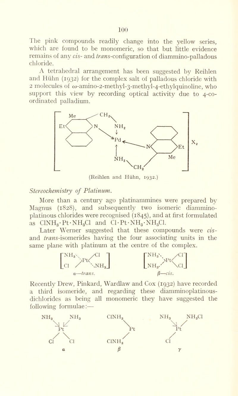 The pink compounds readily change into the yellow series, which are found to be monomeric, so that but little evidence remains of any cis- and ^rans-configuration of diammino-palladous chloride. A tetrahedral arrangement has been suggested by Reihlen and Hiihn (1932) for the complex salt of palladous chloride with 2 molecules of to-amino-2-methyl-3-methyl-4-ethylquinoline, who support this view by recording optical activity due to 4-co- ordinated palladium. 'CH2 (Reihlen and Hiihn, 1932.) Stereochemistry of Platinum. More than a century ago platinammines were prepared by Magnus (1828), and subsequently two isomeric diammino- platinous chlorides were recognised (1845), and at first formulated as C1NH3-Pt-NHgCl and Cl-Pt-NH3-NH3C1. Later Werner suggested that these compounds were cis- and trans-isomerides having the four associating units in the same plane with platinum at the centre of the complex. a—trans. [3—cis. Recently Drew, Pinkard, Wardlaw and Cox (1932) have recorded a third isomeride, and regarding these diamminoplatinous- dichlorides as being all monomeric they have suggested the following formulae:— NH3 nh3 1/ Ft a CINH3 \ pt / C1NH3 p nh3 nh3ci \ / Pt / Cl y