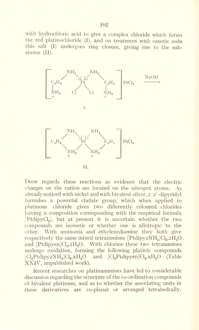 with hydrochloric acid to give a complex chloride which forms the reel platinoehloride (I), and on treatment with caustic soda this salt (I) undergoes ring closure, giving rise to the sub- stance (II). NH, NH, / \ c2H4 Pt c2h4 NH, Cl Cl NH, NaOH PtCl4 NH, NH, / \J t/ Pt + PtCl4 II. Drew regards these reactions as evidence that the electric charges on the cation are located on the nitrogen atoms. As already noticed with nickel and with bivalent silver, 2:2'-dipvridvl furnishes a powerful chelate group, which when applied to platinous chloride gives two differently coloured chlorides having a composition corresponding with the empirical formula [PtdipyClJ, but at present it is uncertain whether the two •compounds are isomeric or whether one is allotropic to the other. With ammonia and ethylenediamine they both give respectively the same mixed tetrammines [Ptdipy2NH3]Cl2,2H20 and [Ptdipyen]Cl2,2H,0. With chlorine these two tetrammines undergo oxidation, forming the following platinic compounds [Cl2Ptdipy2NH3]Cl2,xH20 and [Cl2Ptdipyen]Cl2,xH20 (Table XXIV, unpublished work). Recent researches on platinammines have led to considerable discussion regarding the structure of the co-ordination compounds of bivalent platinum, and as to whether the associating units in these derivatives are co-planar or arranged tetrahedrally.