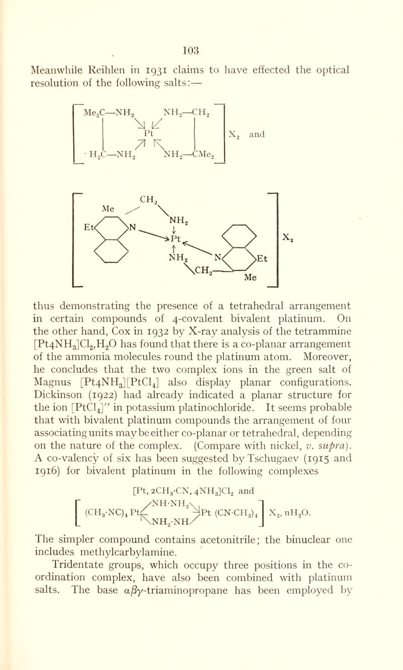 Meanwhile Reihlen in 1931 claims to have effected the optical resolution of the following salts:— Me2C—NH, NH..-CH, \ 1/ Pt • HgC—NH2 NH,—CMe2 X, and thus demonstrating the presence of a tetrahedral arrangement in certain compounds of 4-covalent bivalent platinum. On the other hand, Cox in 1932 by X-ray analysis of the tetrammine [Pt4NH3]Cl2,H20 has found that there is a co-planar arrangement of the ammonia molecules round the platinum atom. Moreover, he concludes that the two complex ions in the green salt of Magnus [Pt4NH3][PtCl4] also display planar configurations. Dickinson (1922) had already indicated a planar structure for the ion [PtClJ in potassium platinochloride. It seems probable that with bivalent platinum compounds the arrangement of four associating units may be either co-planar or tetrahedral, depending on the nature of the complex. (Compare with nickel, v. supra). A co-valency of six has been suggested by Tschugaev (1915 and 1916) for bivalent platinum in the following complexes [Pt, 2CH3-CN, 4NH3]C12 and r /NH'NHa ' 1 (CH3-NC)4Pt/ ^Pt (CN CH3)4 X2,nH20. L '\nh2-nh/ J The simpler compound contains acetonitrile; the binuclear one includes methylcarbylamine. Tridentate groups, which occupy three positions in the co- ordination complex, have also been combined with platinum salts. The base a/3y-triaminopropane has been employed by