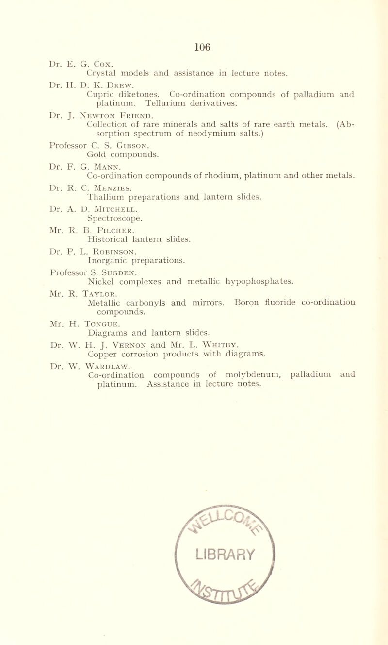 Dr. E. G. Cox. Crystal models and assistance in lecture notes. Dr. H. D. K. Drew. Cupric diketones. Co-ordination compounds of palladium and platinum. Tellurium derivatives. Dr. J. Newton Friend. Collection of rare minerals and salts of rare earth metals. (Ab- sorption spectrum of neodymium salts.) Professor C. S. Gibson. Gold compounds. Dr. F. G. Mann. Co-ordination compounds of rhodium, platinum and other metals. Dr. R. C. Menzies. Thallium preparations and lantern slides. Dr. A. D. Mitchell. Spectroscope. Mr. R. B. Pilcher. Historical lantern slides. Dr. P. L. Robinson. Inorganic preparations. Professor S. Sugden. Nickel complexes and metallic hypophosphates. Mr. R. Taylor. Metallic carbonyls and mirrors. Boron fluoride co-ordination compounds. Mr. H. Tongue. Diagrams and lantern slides. Dr. W. H. J. Vernon and Mr. L. Whitby. Copper corrosion products with diagrams. Dr. W. Wardlaw. Co-ordination compounds of molybdenum, palladium and platinum. Assistance in lecture notes.