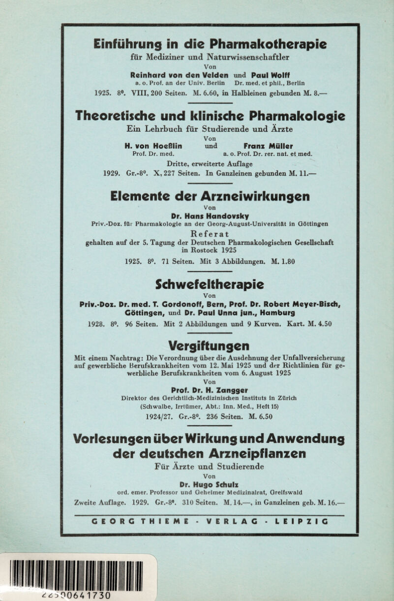 Einführung in die Pharmakotherapie für Mediziner und Naturwissenschaftler Von Reinhard von den Velden und Paul Wolff a. o. Prof, an der Univ. Berlin Dr. med. et phil., Berlin 1925. 8°. VIII, 200 Seiten. M. 6.60, in Halbleinen gebunden M. 8.— Theoretische und klinische Pharmakologie Ein Lehrbuch für Studierende und Arzte Von H. von Hoeßfin und Franz Müller Prof. Dr. med. a. o. Prof. Dr. rer. nat. et med. Dritte, erweiterte Auflage 1929. Gr.-8°. X, 227 Seiten. In Ganzleinen gebunden M. 11.-— Elemente der Arzneiwirkungen Von Dr. Hans Handovsky Priv.-Doz. für Pharmakologie an der Georg-August-Universität in Göttingen Referat gehalten auf der 5. Tagung der Deutschen Pharmakologischen Gesellschaft in Rostock 1925 1925. 8°. 71 Seiten. Mit 3 Abbildungen. M. 1.80 Schwefeltherapie Von Priv.-Doz. Dr. med. T. Gordonoff, Bern, Prof. Dr. Robert Meyer-Bisch, Göttingen, und Dr. Paul Unna jun., Hamburg 1928. 8°. 96 Seiten. Mit 2 Abbildungen und 9 Kurven. Kart. M. 4.50 Vergiftungen Mit einem Nachtrag: Die Verordnung über die Ausdehnung der Unfallversicherung auf gewerbliche Berufskrankheiten vom 12. Mai 1925 und der Richtlinien für ge- werbliche Berufskrankheiten vom 6. August 1925 Von Prof. Dr. H. Zangger Direktor des Gerichtlich-Medizinischen Instituts in Zürich (Schwalbe, Irrtümer, Abt.: Inn. Med., Heft 15) 1924/27. Gr.-8°. 236 Seiten. M. 6.50 Vorlesungen über Wirkung und Anwendung der deutschen Arzneipflanzen Für Ärzte und Studierende Von i Dr. Hugo Schulz ord. emer. Professor und Geheimer Medizinalrat, Greifswald Zweite Auflage. 1929. Gr.-8°. 310 Seiten. M. 14.—, in Ganzleinen geb. M. 16.—