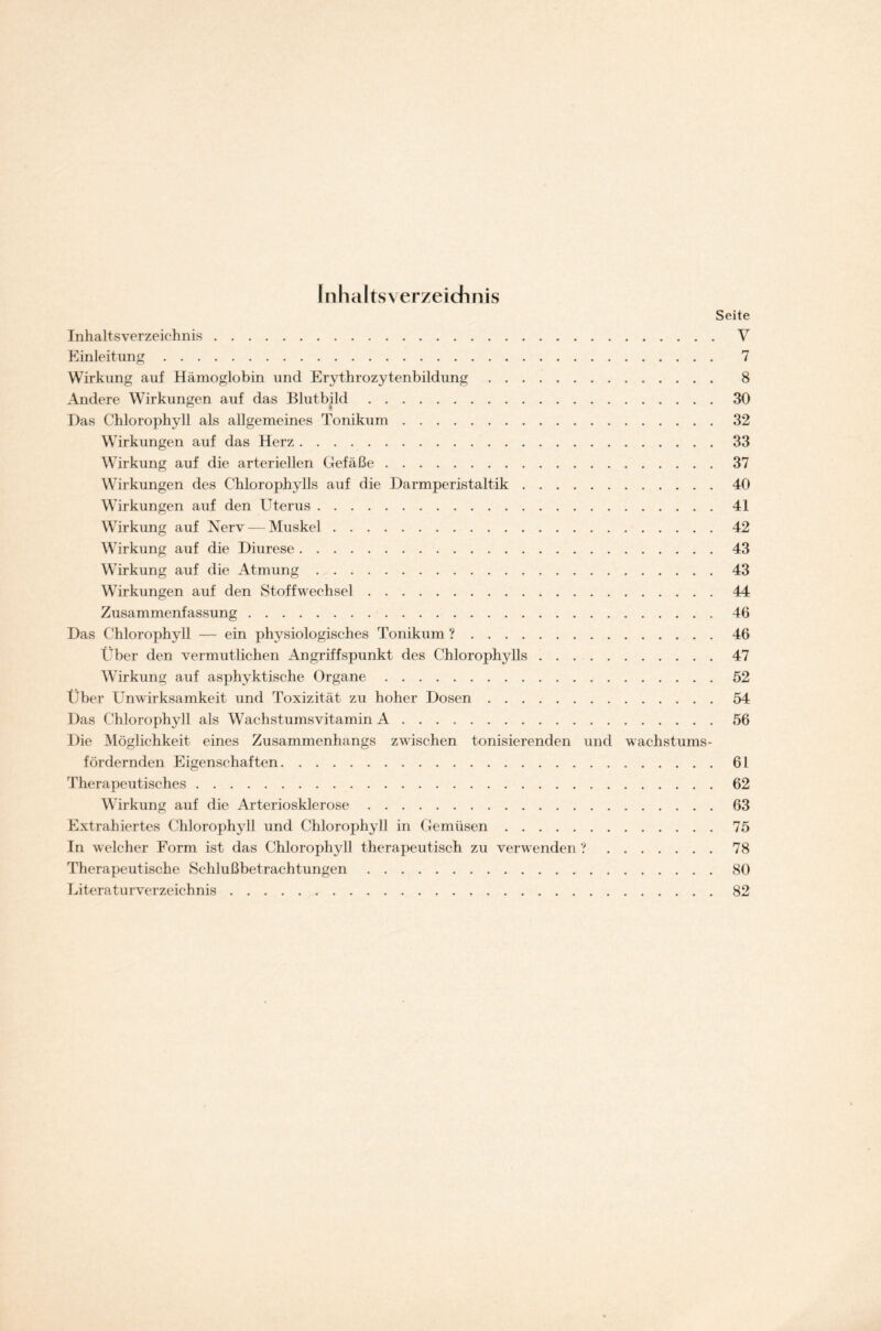 Inhaltsverzeichnis Seite Inhaltsverzeichnis V Einleitung 7 Wirkung auf Hämoglobin und Erythrozytenbildung 8 Andere Wirkungen auf das Blutbild 30 Das Chlorophyll als allgemeines Tonikum 32 Wirkungen auf das Herz 33 Wirkung auf die arteriellen Gefäße 37 Wirkungen des Chlorophylls auf die Darmperistaltik 40 Wirkungen auf den Uterus 41 Wirkung auf Nerv — Muskel 42 Wirkung auf die Diurese 43 Wirkung auf die Atmung 43 Wirkungen auf den Stoffwechsel 44 Zusammenfassung 46 Das Chlorophyll — ein physiologisches Tonikum ? 46 Über den vermutlichen Angriffspunkt des Chlorophylls 47 Wirkung auf asphyktische Organe 52 Über Unwirksamkeit und Toxizität zu hoher Dosen 54 Das Chlorophyll als Wachstumsvitamin A 56 Die Möglichkeit eines Zusammenhangs zwischen tonisierenden und wachstums- fördernden Eigenschaften 61 Therapeutisches 62 Wirkung auf die Arteriosklerose 63 Extrahiertes Chlorophyll und Chlorophyll in Gemüsen 75 In welcher Form ist das Chlorophyll therapeutisch zu verwenden ? 78 Therapeutische Schlußbetrachtungen 80 Literaturverzeichnis 82