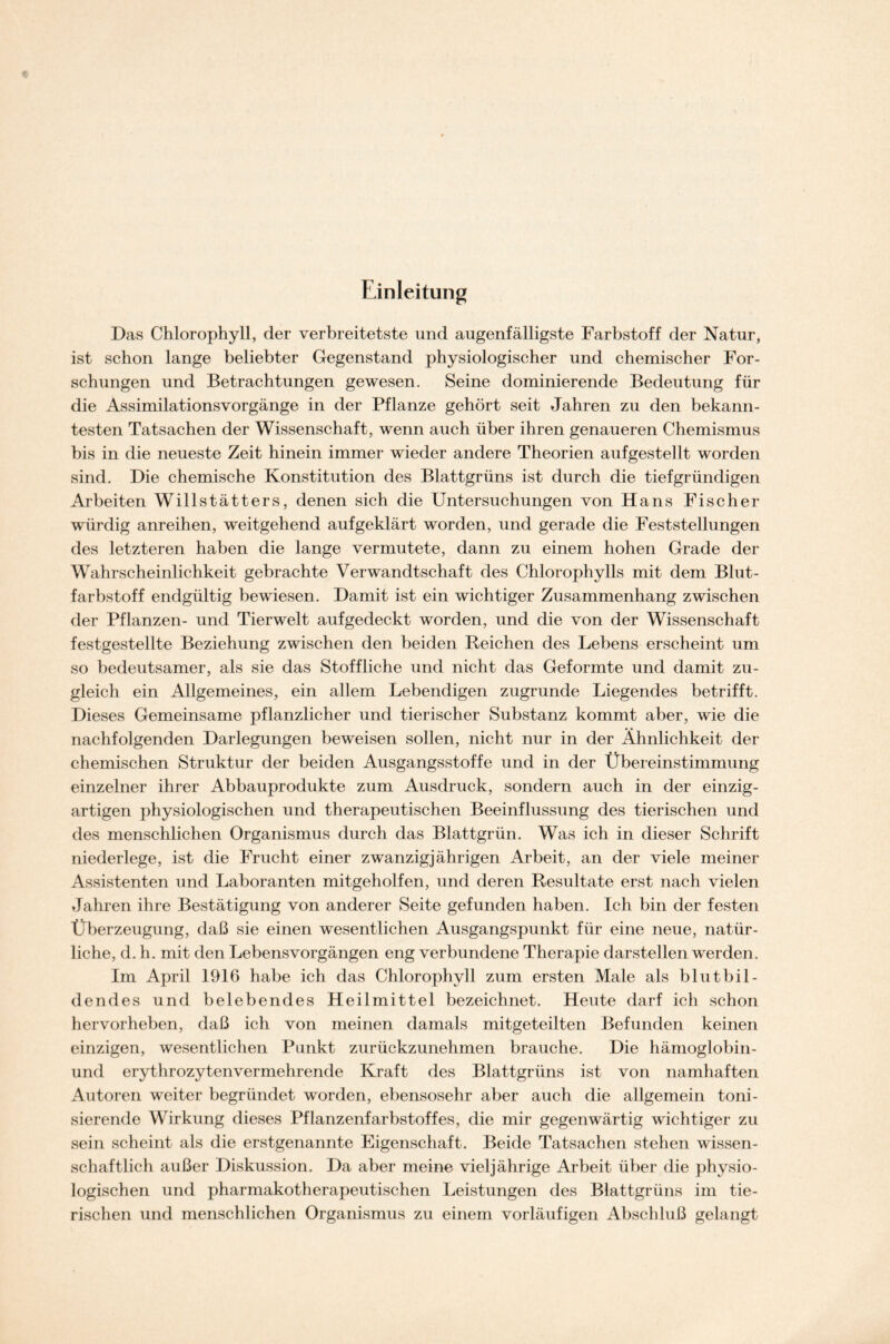 Einleitung Das Chlorophyll, der verbreitetste und augenfälligste Farbstoff der Natur, ist schon lange beliebter Gegenstand physiologischer und chemischer For- schungen und Betrachtungen gewesen. Seine dominierende Bedeutung für die Assimilationsvorgänge in der Pflanze gehört seit Jahren zu den bekann- testen Tatsachen der Wissenschaft, wenn auch über ihren genaueren Chemismus bis in die neueste Zeit hinein immer wieder andere Theorien aufgestellt worden sind. Die chemische Konstitution des Blattgrüns ist durch die tiefgründigen Arbeiten Willstätters, denen sich die Untersuchungen von Hans Fischer würdig anreihen, weitgehend aufgeklärt worden, und gerade die Feststellungen des letzteren haben die lange vermutete, dann zu einem hohen Grade der Wahrscheinlichkeit gebrachte Verwandtschaft des Chlorophylls mit dem Blut- farbstoff endgültig bewiesen. Damit ist ein wichtiger Zusammenhang zwischen der Pflanzen- und Tierwelt aufgedeckt worden, und die von der Wissenschaft festgestellte Beziehung zwischen den beiden Reichen des Lebens erscheint um so bedeutsamer, als sie das Stoffliche und nicht das Geformte und damit zu- gleich ein Allgemeines, ein allem Lebendigen zugrunde Liegendes betrifft. Dieses Gemeinsame pflanzlicher und tierischer Substanz kommt aber, wie die nachfolgenden Darlegungen beweisen sollen, nicht nur in der Ähnlichkeit der chemischen Struktur der beiden Ausgangsstoffe und in der Übereinstimmung einzelner ihrer Abbauprodukte zum Ausdruck, sondern auch in der einzig- artigen physiologischen und therapeutischen Beeinflussung des tierischen und des menschlichen Organismus durch das Blattgrün. Was ich in dieser Schrift niederlege, ist die Frucht einer zwanzigjährigen Arbeit, an der viele meiner Assistenten und Laboranten mitgeholfen, und deren Resultate erst nach vielen Jahren ihre Bestätigung von anderer Seite gefunden haben. Ich bin der festen Überzeugung, daß sie einen wesentlichen Ausgangspunkt für eine neue, natür- liche, d. h. mit den Lebensvorgängen eng verbundene Therapie darstellen werden. Im April 1916 habe ich das Chlorophyll zum ersten Male als blutbil- dendes und belebendes Heilmittel bezeichnet. Heute darf ich schon hervorheben, daß ich von meinen damals mitgeteilten Befunden keinen einzigen, wesentlichen Punkt zurückzunehmen brauche. Die hämoglobin- und erythrozytenvermehrende Kraft des Blattgrüns ist von namhaften Autoren weiter begründet worden, ebensosehr aber auch die allgemein toni- sierende Wirkung dieses Pflanzenfarbstoffes, die mir gegenwärtig wichtiger zu sein scheint als die erstgenannte Eigenschaft. Beide Tatsachen stehen wissen- schaftlich außer Diskussion. Da aber meine vieljährige Arbeit über die physio- logischen und pharmakotherapeutischen Leistungen des Blattgrüns im tie- rischen und menschlichen Organismus zu einem vorläufigen Abschluß gelangt
