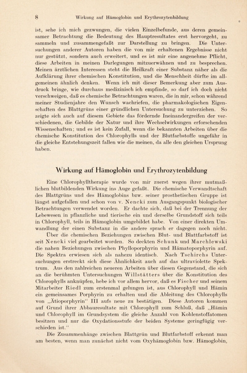 ist, sehe ich mich gezwungen, die vielen Einzelbefunde, aus deren gemein- samer Betrachtung die Bedeutung des Hauptresultates erst hervorgeht, zu sammeln und zusammengefaßt zur Darstellung zu bringen. Die Unter- suchungen anderer Autoren haben die von mir erhaltenen Ergebnisse nicht nur gestützt, sondern auch erweitert, und es ist mir eine angenehme Pflicht, diese Arbeiten in meinen Darlegungen mitzuerwähnen und zu besprechen. Meinen ärztlichen Interessen steht die Heilkraft einer Substanz näher als die Aufklärung ihrer chemischen Konstitution, und die Menschheit dürfte im all- gemeinen ähnlich denken. Wenn ich mit dieser Bemerkung aber zum Aus- druck bringe, wie durchaus medizinisch ich empfinde, so darf ich doch nicht verschweigen, daß es chemische Betrachtungen waren, die in mir, schon während meiner Studienjahre den Wunsch wachriefen, die pharmakologischen Eigen- schaften des Blattgrüns einer gründlichen Untersuchung zu unterziehen. So zeigte sich auch auf diesem Gebiete das fördernde Ineinandergreifen der ver- schiedenen, die Gebilde der Natur und ihre Wechselwirkungen erforschenden Wissenschaften; und es ist kein Zufall, wenn die bekannten Arbeiten über die chemische Konstitution des Chlorophylls und der Blutfarbstoffe ungefähr in die gleiche Entstehungszeit fallen wie die meinen, da alle den gleichen Ursprung haben. Wirkung auf Hämoglobin und Erythrozytenbildung Eine Chlorophylltherapie wurde von mir zuerst wegen ihrer mutmaß- lichen blutbildenden Wirkung ins Auge gefaßt. Die chemische Verwandtschaft des Blattgrüns und des Hämoglobins bzw. seiner prosthetischen Gruppe ist längst aufgefallen und schon von v. Nencki zum Ausgangspunkt biologischer Betrachtungen verwendet worden. Er dachte sich, daß bei der Trennung der Lebewesen in pflanzliche und tierische ein und derselbe Grundstoff sich teils in Chlorophyll, teils in Hämoglobin umgebildet habe. Von einer direkten Um- wandlung der einen Substanz in die andere sprach er dagegen noch nicht. Über die chemischen Beziehungen zwischen Blut- und Blattfarbstoff ist seit Nencki viel gearbeitet worden. So deckten Schunk und Marchlewski die nahen Beziehungen zwischen Phylloporphyrin und Hämatoporphyrin auf. Die Spektra erwiesen sich als nahezu identisch. Nach Tschirchs Unter- suchungen erstreckt sich diese Ähnlichkeit auch auf das ultraviolette Spek- trum. Aus den zahlreichen neueren Arbeiten über diesen Gegenstand, die sich an die berühmten Untersuchungen Willstätters über die Konstitution des Chlorophylls anknüpfen, hebe ich vor allem hervor, daß es Fischer und seinem Mitarbeiter Riedl zum erstenmal gelungen ist, aus Chlorophyll und Hämin ein gemeinsames Porphyrin zu erhalten und die Ableitung des Chlorophylls von ,,Ätioporphyrin“ III aufs neue zu bestätigen. Diese Autoren kommen auf Grund ihrer Abbauresultate mit Chlorophyll zum Schluß, daß ,,Hämin und Chlorophyll im Grundsystem die gleiche Anzahl von Kohlenstoffatomen besitzen und nur die Oxydationsstufe der beiden Systeme geringfügig ver- schieden ist.“ Die Zusammenhänge zwischen Blattgrün und Blutfarbstoff erkennt man am besten, wenn man zunächst nicht vom Oxyhämoglobin bzw. Hämoglobin,