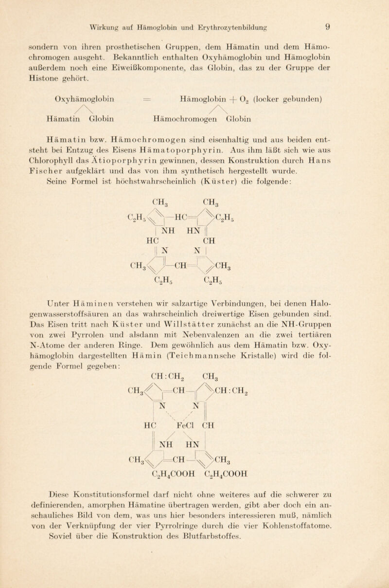 sondern von ihren prosthetischen Gruppen, dem Hämatin und dem Hämo- chromogen ausgeht. Bekanntlich enthalten Oxyhämoglobin und Hämoglobin außerdem noch eine Eiweißkomponente, das Globin, das zu der Gruppe der Histone gehört. Oxyhämoglobin = Hämoglobin -f 02 (locker gebunden) /\ . /\ Hämatin Globin Hämochromogen Globin Hämatin bzw. Hämochromogen sind eisenhaltig und aus beiden ent- steht bei Entzug des Eisens Hämatoporphyrin. Aus ihm läßt sich wie aus Chlorophyll das Ätioporphyrin gewinnen, dessen Konstruktion durch Hans Fischer aufgeklärt und das von ihm synthetisch hergestellt wurde. Seine Formel ist höchstwahrscheinlich (Küster) die folgende: C2H5 CH 3 ch3 'VJ —HC =|/Äc2H NH HN || HC CH sl N | /ö 1—CH x^gh3 c2h5 C2H5 Unter Häminen verstehen wir salzartige Verbindungen, bei denen Halo- genwasserstoffsäuren an das wahrscheinlich dreiwertige Eisen gebunden sind. Das Eisen tritt nach Küster und Willstätter zunächst an die NH-Gruppen von zwei Pvrrolen und alsdann mit Nebenvalenzen an die zwei tertiären N-Atome der anderen Hinge. Dem gewöhnlich aus dem Hämatin bzw. Oxy- hämoglobin dargestellten Hämin (Teichmannsche Kristalle) wird die fol- gende Formel gegeben: CH: CH2 CH3 CH3CN=CH : CH, 3\_i \\_/ 2 N N \ / \ / N / HC FeCl CH / \ NH HN C2H4COOH X V CH, C2H4COOH Diese Konstitutionsformel darf nicht ohne weiteres auf die schwerer zu definierenden, amorphen Hämatine übertragen werden, gibt aber doch ein an- schauliches Bild von dem, was uns hier besonders interessieren muß, nämlich von der Verknüpfung der vier Pyrrolringe durch die vier Kohlenstoffatome. Soviel über die Konstruktion des Blutfarbstoffes.