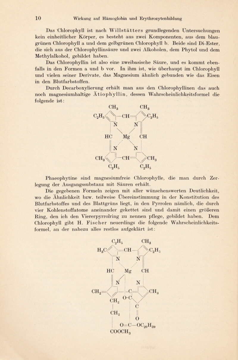 Das Chlorophyll ist nach Willstätters grundlegenden Untersuchungen kein einheitlicher Körper, es besteht aus zwei Komponenten, aus dem blau- grünen Chlorophyll a und dem gelbgrünen Chlorophyll b. Beide sind Di-Ester, die sich aus der Chlorophyllinsäure und zwei Alkoholen, dem Phytol und dem Methylalkohol, gebildet haben. Das Chlorophyllin ist also eine zweibasische Säure, und es kommt eben- falls in den Formen a und b vor. In ihm ist, wie überhaupt im Chlorophyll und vielen seiner Derivate, das Magnesium ähnlich gebunden wie das Eisen in den Blutfarbstoffen. Durch Decarboxylierung erhält man aus den Chlorophyllinen das auch noch magnesiumhaltige Ätiophyllin, dessen Wahrscheinlichkeitsformel die folgende ist: ch3 ch3 ca^—chYVa pST N“ ! \ / HC Mg CH ■/ \ i A N_| ch3^-ch=P>ch3 c2h5 C2H5 Phaeophytine sind magnesiumfreie Chlorophylle, die man durch Zer- legung der Ausgangssubstanz mit Säuren erhält. Die gegebenen Formeln zeigen mit aller wünschenswerten Deutlichkeit, wo die Ähnlichkeit bzw. teilweise Übereinstimmung in der Konstitution des Blutfarbstoffes und des Blattgrüns liegt, in den Pyrrolen nämlich, die durch vier Kohlenstoffatome aneinander gekettet sind und damit einen größeren Ring, den ich den Viererpyrrolring zu nennen pflege, gebildet haben. Dem Chlorophyll gibt H. Fischer neuerdings die folgende WÄhrscheinlichkeits- formel, an der nahezu alles restlos aufgeklärt ist: H ch2 HC Mg CH /I ! N : N 0=C—OC20H39 cooch3