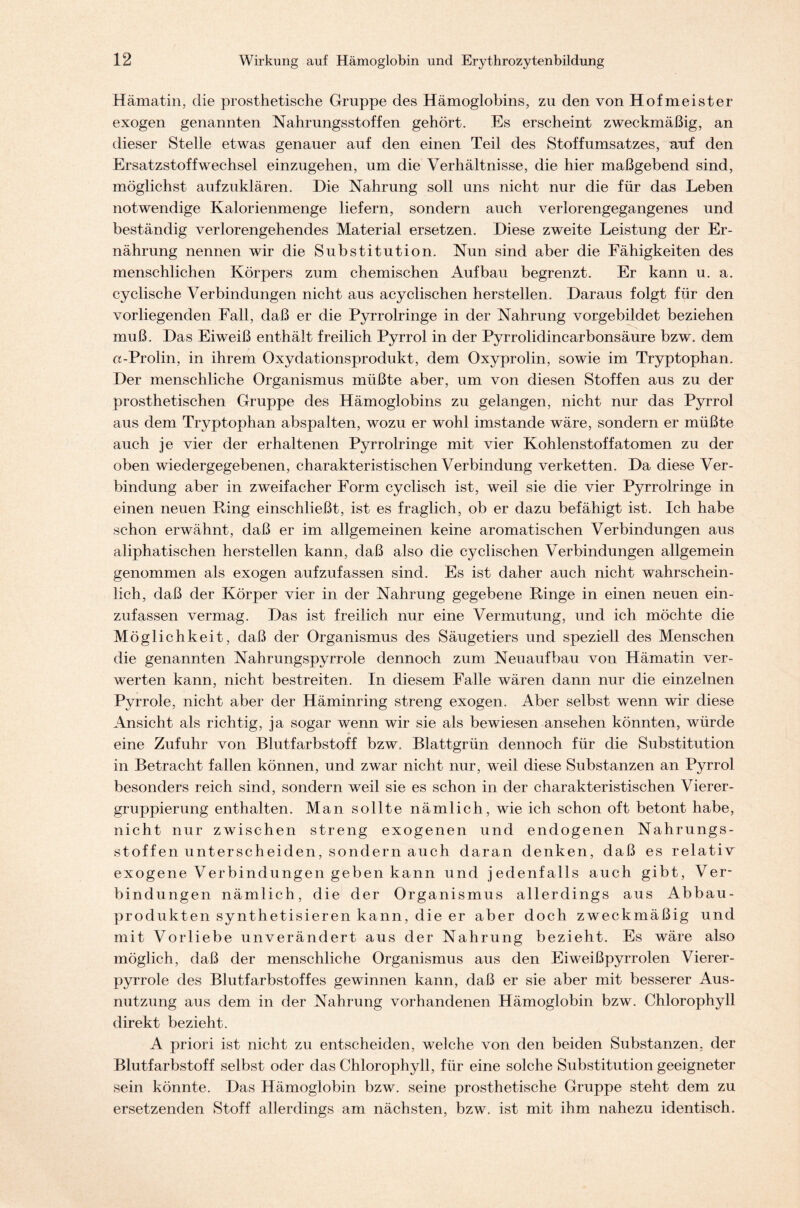 Hämatin, die prosthetische Gruppe des Hämoglobins, zu den von Hofmeister exogen genannten Nahrungsstoffen gehört. Es erscheint zweckmäßig, an dieser Stelle etwas genauer auf den einen Teil des Stoffumsatzes, auf den Ersatzstoffwechsel einzugehen, um die Verhältnisse, die hier maßgebend sind, möglichst aufzuklären. Die Nahrung soll uns nicht nur die für das Leben notwendige Kalorienmenge liefern, sondern auch verlorengegangenes und beständig verlorengehendes Material ersetzen. Diese zweite Leistung der Er- nährung nennen wir die Substitution. Nun sind aber die Fähigkeiten des menschlichen Körpers zum chemischen Aufbau begrenzt. Er kann u. a. cyclische Verbindungen nicht aus acyclischen hersteilen. Daraus folgt für den vorliegenden Fall, daß er die Pyrrolringe in der Nahrung vorgebildet beziehen muß. Das Eiweiß enthält freilich Pyrrol in der Pyrrolidincarbonsäure bzw. dem «-Prolin, in ihrem Oxydationsprodukt, dem Oxyprolin, sowie im Tryptophan. Der menschliche Organismus müßte aber, um von diesen Stoffen aus zu der prosthetischen Gruppe des Hämoglobins zu gelangen, nicht nur das Pyrrol aus dem Tryptophan abspalten, wozu er wohl imstande wäre, sondern er müßte auch je vier der erhaltenen Pyrrolringe mit vier Kohlenstoffatomen zu der oben wiedergegebenen, charakteristischen Verbindung verketten. Da diese Ver- bindung aber in zweifacher Form cyclisch ist, weil sie die vier Pyrrolringe in einen neuen Ring einschließt, ist es fraglich, ob er dazu befähigt ist. Ich habe schon erwähnt, daß er im allgemeinen keine aromatischen Verbindungen aus aliphatischen herstellen kann, daß also die cyclischen Verbindungen allgemein genommen als exogen aufzufassen sind. Es ist daher auch nicht wahrschein- lich, daß der Körper vier in der Nahrung gegebene Ringe in einen neuen ein- zufassen vermag. Das ist freilich nur eine Vermutung, und ich möchte die Möglichkeit, daß der Organismus des Säugetiers und speziell des Menschen die genannten Nahrungspyrrole dennoch zum Neuaufbau von Hämatin ver- werten kann, nicht bestreiten. In diesem Falle wären dann nur die einzelnen Pyrrole, nicht aber der Häminring streng exogen. Aber selbst wenn wir diese Ansicht als richtig, ja sogar wenn wir sie als bewiesen ansehen könnten, würde eine Zufuhr von Blutfarbstoff bzw. Blattgrün dennoch für die Substitution in Betracht fallen können, und zwar nicht nur, weil diese Substanzen an Pyrrol besonders reich sind, sondern weil sie es schon in der charakteristischen Vierer- gruppierung enthalten. Man sollte nämlich, wie ich schon oft betont habe, nicht nur zwischen streng exogenen und endogenen Nahrungs- stoffen unterscheiden, sondern auch daran denken, daß es relativ exogene Verbindungen geben kann und jedenfalls auch gibt, Ver- bindungen nämlich, die der Organismus allerdings aus Abbau- produkten synthetisieren kann, die er aber doch zweckmäßig und mit Vorliebe unverändert aus der Nahrung bezieht. Es wäre also möglich, daß der menschliche Organismus aus den Eiweißpyrrolen Vierer- pyrrole des Blutfarbstoffes gewinnen kann, daß er sie aber mit besserer Aus- nutzung aus dem in der Nahrung vorhandenen Hämoglobin bzw. Chlorophyll direkt bezieht. A priori ist nicht zu entscheiden, welche von den beiden Substanzen, der Blutfarbstoff selbst oder das Chlorophyll, für eine solche Substitution geeigneter sein könnte. Das Hämoglobin bzw. seine prosthetische Gruppe steht dem zu ersetzenden Stoff allerdings am nächsten, bzw. ist mit ihm nahezu identisch.