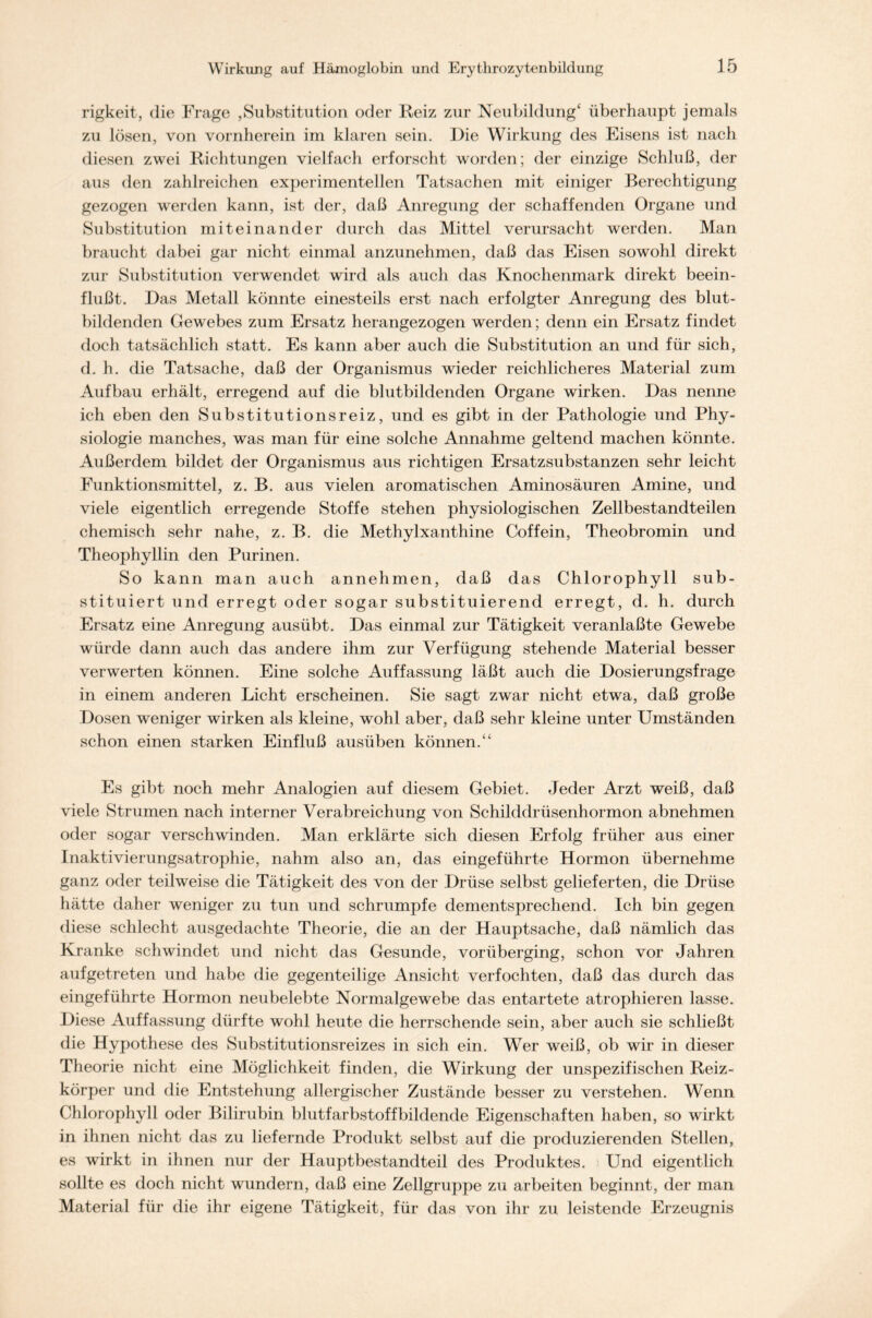 rigkeit, die Frage ,Substitution oder Reiz zur Neubildung4 überhaupt jemals zu lösen, von vornherein im klaren sein. Die Wirkung des Eisens ist nach diesen zwei Richtungen vielfach erforscht worden; der einzige Schluß, der aus den zahlreichen experimentellen Tatsachen mit einiger Berechtigung gezogen werden kann, ist der, daß Anregung der schaffenden Organe und Substitution miteinander durch das Mittel verursacht werden. Man braucht dabei gar nicht einmal anzunehmen, daß das Eisen sowohl direkt zur Substitution verwendet wird als auch das Knochenmark direkt beein- flußt. Das Metall könnte einesteils erst nach erfolgter Anregung des blut- bildenden Gewebes zum Ersatz herangezogen werden; denn ein Ersatz findet doch tatsächlich statt. Es kann aber auch die Substitution an und für sich, d. h. die Tatsache, daß der Organismus wieder reichlicheres Material zum Aufbau erhält, erregend auf die blutbildenden Organe wirken. Das nenne ich eben den Substitutionsreiz, und es gibt in der Pathologie und Phy- siologie manches, was man für eine solche Annahme geltend machen könnte. Außerdem bildet der Organismus aus richtigen Ersatzsubstanzen sehr leicht Funktionsmittel, z. B. aus vielen aromatischen Aminosäuren Amine, und viele eigentlich erregende Stoffe stehen physiologischen Zellbestandteilen chemisch sehr nahe, z. B. die Methylxanthine Coffein, Theobromin und Theophyllin den Purinen. So kann man auch annehmen, daß das Chlorophyll sub- stituiert und erregt oder sogar substituierend erregt, d. h. durch Ersatz eine Anregung ausübt. Das einmal zur Tätigkeit veranlaßte Gewebe würde dann auch das andere ihm zur Verfügung stehende Material besser verwerten können. Eine solche Auffassung läßt auch die Dosierungsfrage in einem anderen Licht erscheinen. Sie sagt zwar nicht etwa, daß große Dosen weniger wirken als kleine, wohl aber, daß sehr kleine unter Umständen schon einen starken Einfluß ausüben können.44 Es gibt noch mehr Analogien auf diesem Gebiet. Jeder Arzt weiß, daß viele Strumen nach interner Verabreichung von Schilddrüsenhormon abnehmen oder sogar verschwinden. Man erklärte sich diesen Erfolg früher aus einer Inaktivierungsatrophie, nahm also an, das eingeführte Hormon übernehme ganz oder teilweise die Tätigkeit des von der Drüse selbst gelieferten, die Drüse hätte daher weniger zu tun und schrumpfe dementsprechend. Ich bin gegen diese schlecht ausgedachte Theorie, die an der Hauptsache, daß nämlich das Kranke schwindet und nicht das Gesunde, vorüberging, schon vor Jahren aufgetreten und habe die gegenteilige Ansicht verfochten, daß das durch das eingeführte Hormon neubelebte Normalgewebe das entartete atrophieren lasse. Diese Auffassung dürfte wohl heute die herrschende sein, aber auch sie schließt die Hypothese des Substitutionsreizes in sich ein. Wer weiß, ob wir in dieser Theorie nicht eine Möglichkeit finden, die Wirkung der unspezifischen Reiz- körper und die Entstehung allergischer Zustände besser zu verstehen. Wenn Chlorophyll oder Bilirubin blutfarbstoffbildende Eigenschaften haben, so wirkt in ihnen nicht das zu liefernde Produkt selbst auf die produzierenden Stellen, es wirkt in ihnen nur der Hauptbestandteil des Produktes. Und eigentlich sollte es doch nicht wundern, daß eine Zellgruppe zu arbeiten beginnt, der man Material für die ihr eigene Tätigkeit, für das von ihr zu leistende Erzeugnis