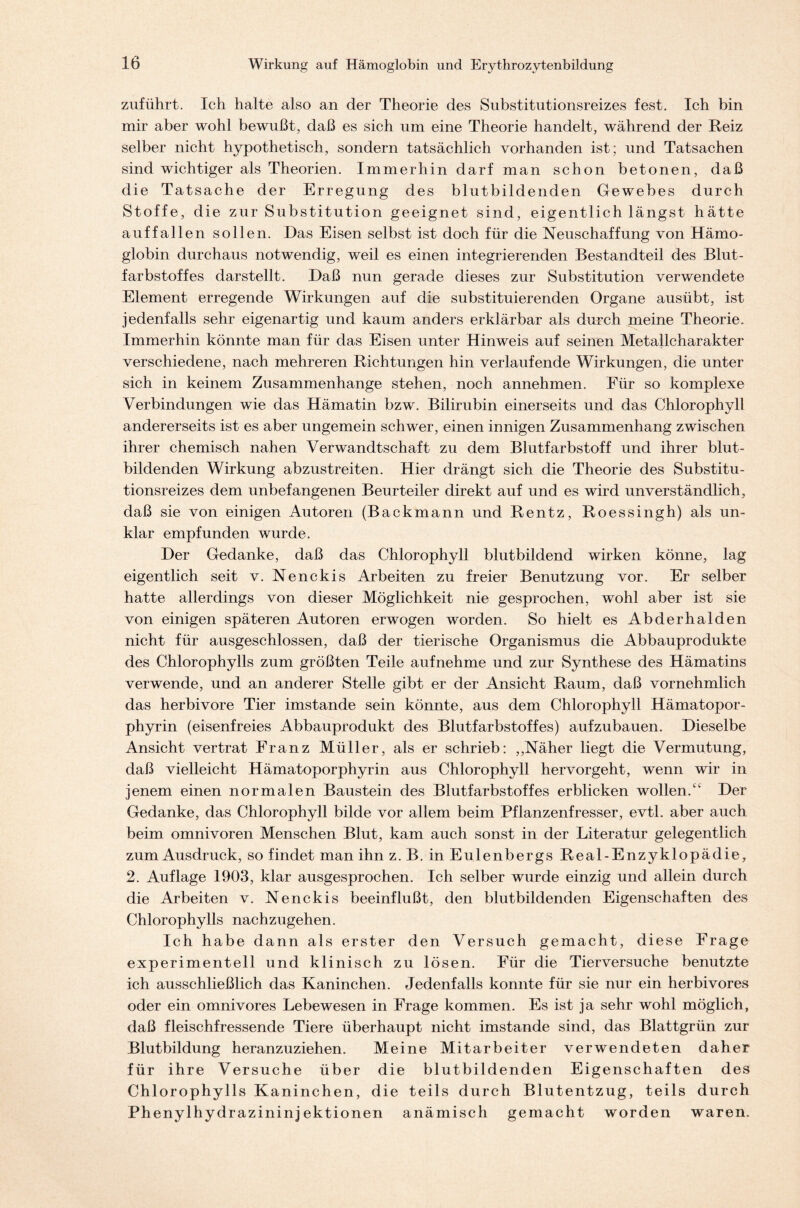 zuführt. Ich halte also an der Theorie des Substitutionsreizes fest. Ich bin mir aber wohl bewußt, daß es sich um eine Theorie handelt, während der Reiz selber nicht hypothetisch, sondern tatsächlich vorhanden ist; und Tatsachen sind wichtiger als Theorien. Immerhin darf man schon betonen, daß die Tatsache der Erregung des blutbildenden Gewebes durch Stoffe, die zur Substitution geeignet sind, eigentlich längst hätte auffallen sollen. Das Eisen selbst ist doch für die Neuschaffung von Hämo- globin durchaus notwendig, weil es einen integrierenden Bestandteil des Blut- farbstoffes darstellt. Daß nun gerade dieses zur Substitution verwendete Element erregende Wirkungen auf die substituierenden Organe ausübt, ist jedenfalls sehr eigenartig und kaum anders erklärbar als durch meine Theorie. Immerhin könnte man f ür das Eisen unter Hinweis auf seinen Metallcharakter verschiedene, nach mehreren Richtungen hin verlaufende Wirkungen, die unter sich in keinem Zusammenhänge stehen, noch annehmen. Für so komplexe Verbindungen wie das Hämatin bzw. Bilirubin einerseits und das Chlorophyll andererseits ist es aber ungemein schwer, einen innigen Zusammenhang zwischen ihrer chemisch nahen Verwandtschaft zu dem Blutfarbstoff und ihrer blut- bildenden Wirkung abzustreiten. Hier drängt sich die Theorie des Substitu- tionsreizes dem unbefangenen Beurteiler direkt auf und es wird unverständlich, daß sie von einigen Autoren (Backmann und Rentz, Roessingh) als un- klar empfunden wurde. Der Gedanke, daß das Chlorophyll blutbildend wirken könne, lag eigentlich seit v. Nenckis Arbeiten zu freier Benutzung vor. Er selber hatte allerdings von dieser Möglichkeit nie gesprochen, wohl aber ist sie von einigen späteren Autoren erwogen worden. So hielt es Abderhalden nicht für ausgeschlossen, daß der tierische Organismus die Abbauprodukte des Chlorophylls zum größten Teile aufnehme und zur Synthese des Hämatins verwende, und an anderer Stelle gibt er der Ansicht Raum, daß vornehmlich das herbivore Tier imstande sein könnte, aus dem Chlorophyll Hämatopor- phyrin (eisenfreies Abbauprodukt des Blutfarbstoffes) aufzubauen. Dieselbe Ansicht vertrat Franz Müller, als er schrieb: ,,Näher liegt die Vermutung, daß vielleicht Hämatoporphyrin aus Chlorophyll hervorgeht, wenn wir in jenem einen normalen Baustein des Blutfarbstoffes erblicken wollen.Der Gedanke, das Chlorophyll bilde vor allem beim Pflanzenfresser, evtl, aber auch beim Omnivoren Menschen Blut, kam auch sonst in der Literatur gelegentlich zum Ausdruck, so findet man ihn z. B. in Eulenbergs Real- Enzyklopädie, 2. Auflage 1903, klar ausgesprochen. Ich selber wurde einzig und allein durch die Arbeiten v. Nenckis beeinflußt, den blutbildenden Eigenschaften des Chlorophylls nachzugehen. Ich habe dann als erster den Versuch gemacht, diese Frage experimentell und klinisch zu lösen. Für die Tierversuche benutzte ich ausschließlich das Kaninchen. Jedenfalls konnte für sie nur ein herbivores oder ein omnivores Lebewesen in Frage kommen. Es ist ja sehr wohl möglich, daß fleischfressende Tiere überhaupt nicht imstande sind, das Blattgrün zur Blutbildung heranzuziehen. Meine Mitarbeiter verwendeten daher für ihre Versuche über die blutbildenden Eigenschaften des Chlorophylls Kaninchen, die teils durch Blutentzug, teils durch Phenylhydrazininjektionen anämisch gemacht worden waren.