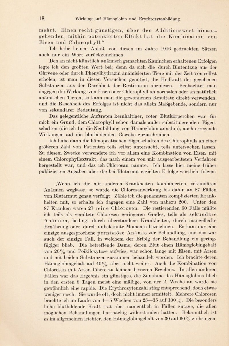 mehrt. Einen recht günstigen, über den Additionswert hinaus- gehenden, mithin potenzierten Effekt hat die Kombination von Eisen und Chlorophyll.“ Ich habe keinen Anlaß, von diesen im Jahre 1916 gedruckten Sätzen auch nur ein Wort zurückzunehmen. Den an nicht künstlich anämisch gemachten Kaninchen erhaltenen Erfolgen legte ich den größten Wert bei; denn da sich die durch Blutentzug aus der Ohrvene oder durch Phenylhydrazin anämisierten Tiere mit der Zeit von selbst erholen, ist man in diesen Versuchen genötigt, die Heilkraft der gegebenen Substanzen aus der Raschheit der Restitution abzulesen. Beobachtet man dagegen die Wirkung von Eisen oder Chlorophyll an normalen oder an natürlich anämischen Tieren, so kann man die gewonnenen Resultate direkt verwenden, und die Raschheit des Erfolges ist nicht das allein Maßgebende, sondern nur von sekundärer Bedeutung. Das gelegentliche Auftreten kernhaltiger, roter Blutkörperchen war für mich ein Grund, dem Chlorophyll schon damals außer substituierenden Eigen- schaften (die ich für die Neubildung von Hämoglobin annahm), auch erregende Wirkungen auf die blutbildenden Gewebe zuzuschreiben. Ich habe dann die hämopoetischen Eigenschaften des Chlorophylls an einer größeren Zahl von Patienten teils selbst untersucht, teils untersuchen lassen. Zu diesem Zwecke verwendete ich vor allem eine Kombination von Eisen mit einem Chlorophyllextrakt, das nach einem von mir ausgearbeiteten Verfahren hergestellt war, und das ich Chlorosan nannte. Ich lasse hier meine früher publizierten Angaben über die bei Blutarnut erzielten Erfolge wörtlich folgen: ,,Wenn ich die mit anderen Krankheiten kombinierten, sekundären Anämien weglasse, so wurde die Chlorosanwirkung bis dahin an 87 Fällen von Blutarmut genau verfolgt. Zähle ich die genannten komplizierten Krank- heiten mit, so erhalte ich dagegen eine Zahl von nahezu 200. Unter den 87 Kranken waren 27 reine Chlorosen. Die Testierenden 60 Fälle müßte ich teils als veraltete Chlorosen geringeren Grades, teils als sekundäre Anämien, bedingt durch überstandene Krankheiten, durch mangelhafte Ernährung oder durch unbekannte Momente bezeichnen. Es kam nur eine einzige ausgesprochene perniziöse Anämie zur Behandlung, und das war auch der einzige Fall, in welchem der Erfolg der Behandlung ein gering- fügiger blieb. Die betreffende Dame, deren Blut einen Hämoglobingehalt von 20% und Poikilozytose aufwies, war schon lange mit Eisen, mit Arsen und mit beiden Substanzen zusammen behandelt worden. Ich brachte deren Hämoglobingehalt auf 40%, aber nicht weiter. Auch die Kombination von Chlorosan mit Arsen führte zu keinem besseren Ergebnis. In allen anderen Fällen war das Ergebnis ein günstiges, die Zunahme des Hämoglobins blieb in den ersten 8 Tagen meist eine mäßige, von der 2. Woche an wurde sie gewöhnlich eine rapide. Die Erythrozytenzahl stieg entsprechend, doch etwas weniger rasch. Sie wurde oft, doch nicht immer ermittelt. Mehrere Chlorosen brachte ich im Laufe von 4—5 Wochen von 25—35 auf 100%. Die besonders hohe blutbildende Kraft trat aber namentlich in Fällen zutage, die allen möglichen Behandlungen hartnäckig widerstanden hatten. Bekanntlich ist es im allgemeinen leichter, den Hämoglobingehalt von 30 auf 60% zu bringen,