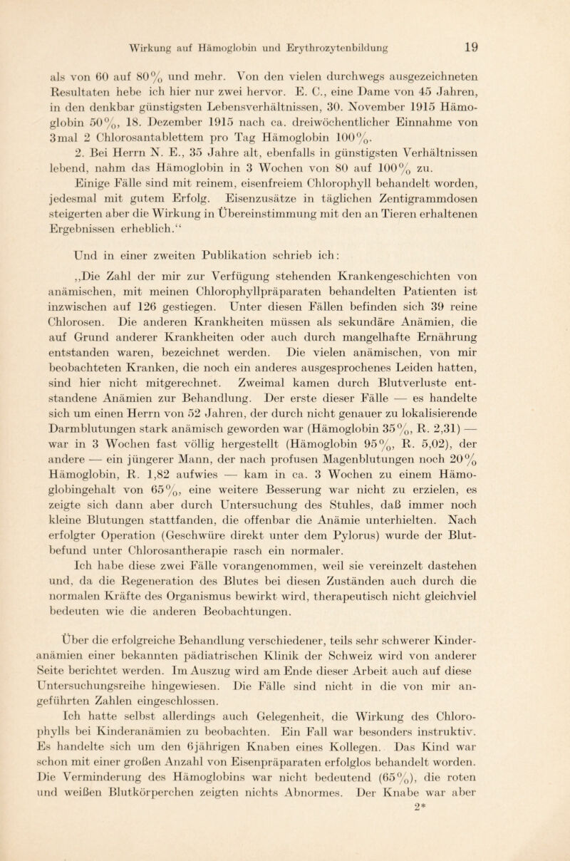 als von 60 auf 80% und mehr. Von den vielen durchwegs ausgezeichneten Resultaten hebe ich hier nur zwei hervor. E. C., eine Dame von 45 Jahren, in den denkbar günstigsten Lebensverhältnissen, 30. November 1915 Hämo- globin 50%, 18. Dezember 1915 nach ca. dreiwöchentlicher Einnahme von 3 mal 2 Chlorosantablettem pro Tag Hämoglobin 100%. 2. Bei Herrn N. E., 35 Jahre alt, ebenfalls in günstigsten Verhältnissen lebend, nahm das Hämoglobin in 3 Wochen von 80 auf 100% zu. Einige Fälle sind mit reinem, eisenfreiem Chlorophyll behandelt worden, jedesmal mit gutem Erfolg. Eisenzusätze in täglichen Zentigrammdosen steigerten aber die Wirkung in Übereinstimmung mit den an Tieren erhaltenen Ergebnissen erheblich.“ Und in einer zweiten Publikation schrieb ich: ,,Die Zahl der mir zur Verfügung stehenden Krankengeschichten von anämischen, mit meinen Chlorophyllpräparaten behandelten Patienten ist inzwischen auf 126 gestiegen. Unter diesen Fällen befinden sich 39 reine Chlorosen. Die anderen Krankheiten müssen als sekundäre Anämien, die auf Grund anderer Krankheiten oder auch durch mangelhafte Ernährung entstanden waren, bezeichnet werden. Die vielen anämischen, von mir beobachteten Kranken, die noch ein anderes ausgesprochenes Leiden hatten, sind hier nicht mitgerechnet. Zweimal kamen durch Blutverluste ent- standene Anämien zur Behandlung. Der erste dieser Fälle — es handelte sich um einen Herrn von 52 Jahren, der durch nicht genauer zu lokalisierende Darmblutungen stark anämisch geworden war (Hämoglobin 35%, R. 2,31) — war in 3 Wochen fast völlig hergestellt (Hämoglobin 95%, R. 5,02), der andere — ein jüngerer Mann, der nach profusen Magenblutungen noch 20% Hämoglobin, R. 1,82 aufwies — kam in ca. 3 Wochen zu einem Hämo- globingehalt von 65%, eine weitere Besserung war nicht zu erzielen, es zeigte sich dann aber durch Untersuchung des Stuhles, daß immer noch kleine Blutungen stattfanden, die offenbar die Anämie unterhielten. Nach erfolgter Operation (Geschwüre direkt unter dem Pylorus) wurde der Blut- befund unter Chlorosantherapie rasch ein normaler. Ich habe diese zwei Fälle vorangenommen, weil sie vereinzelt dastehen und, da die Regeneration des Blutes bei diesen Zuständen auch durch die normalen Kräfte des Organismus bewirkt wird, therapeutisch nicht gleichviel bedeuten wie die anderen Beobachtungen. Über die erfolgreiche Behandlung verschiedener, teils sehr schwerer Kinder- anämien einer bekannten pädiatrischen Klinik der Schweiz wird von anderer Seite berichtet werden. Im Auszug wird am Ende dieser Arbeit auch auf diese Untersuchungsreihe hingewiesen. Die Fälle sind nicht in die von mir an- geführten Zahlen eingeschlossen. Ich hatte selbst allerdings auch Gelegenheit, die Wirkung des Chloro- phylls bei Kinderanämien zu beobachten. Ein Fall war besonders instruktiv. Es handelte sich um den 6jährigen Knaben eines Kollegen. Das Kind war schon mit einer großen Anzahl von Eisenpräparaten erfolglos behandelt worden. Die Verminderung des Hämoglobins war nicht bedeutend (65%), die roten und weißen Blutkörperchen zeigten nichts Abnormes. Der Knabe war aber 2*