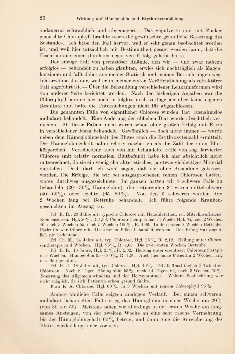 andauernd schwächlich und abgemagert. Das gepulverte und mit Zucker gemischte Chlorophyll brachte rasch die gewünschte gründliche Besserung des Zustandes. Ich hebe den Fall hervor, weil er sehr genau beobachtet worden ist, und weil hier tatsächlich mit Bestimmtheit gesagt werden kann, daß die Eisentherapie einen durchaus negativen Erfolg gehabt hatte. Der einzige Fall von perniziöser Anämie, den wir — und zwar nahezu erfolglos — behandelt zu haben glaubten, erwies sich nachträglich als Magen- karzinom und fällt daher aus meiner Statistik und meinen Betrachtungen weg. Ich erwähne ihn nur, weil er in meiner ersten Veröffentlichung als refraktärer Fall angeführt ist. —Über die Behandlung verschiedener Leukämieformen wird von anderer Seite berichtet werden. Nach den bisherigen Angaben war die Chlorophylltherapie hier nicht erfolglos, doch verfüge ich über keine eigenen Resultate und halte die Untersuchungen nicht für abgeschlossen. Die genannten Fälle von eigentlicher Chlorose wurden fast ausnahmslos ambulant behandelt. Eine Änderung der üblichen Diät wurde absichtlich ver- mieden. 21 dieser Patientinnen waren schon ohne großen Erfolg mit Eisen in verschiedener Form behandelt. Gewöhnlich — doch nicht immer — wurde neben dem Hämoglobingehalt des Blutes auch die Erythrozytenzahl ermittelt. Der Hämoglobingehalt nahm relativ rascher zu als die Zahl der roten Blut- körperchen. Verschiedene auch von mir behandelte Fälle von sog. larvierter Chlorose (mit relativ normalem Blutbefund) habe ich hier absichtlich nicht mitgerechnet, da sie ein wenig charakteristisches, ja etwas vieldeutiges Material darstellen. Doch darf ich wohl sagen, daß sie ohne Ausnahme gebessert wurden. Die Erfolge, die wir bei ausgesprochenen reinen Chlorosen hatten, waren durchweg ausgezeichnete. Im ganzen hatten wir 5 schwere Fälle zu behandeln (20—30% Hämoglobin), die Testierenden 34 waren mittelschwere (40—60%) oder leichte (65—80%). Von den 5 schweren wurden drei 2 Wochen lang bei Bettruhe behandelt. Ich führe folgende Kranken- geschichten im Auszug an: Frl. E. R., 20 Jahre alt, typische Chlorose mit Herzdilatation, rel. Mitralinsuffizienz, Nonnensausen. Hgl. 20%, R. 1,98. Chlorosantherapie: nach 1 Woche Hgl. 35, nach 2 Wochen 40, nach 3 Wochen 55, nach 5 Wochen 100%, R. 4,86. In den ersten 2 Wochen Bettruhe. Patientin war früher mit B1 audsehen Pillen behandelt worden. Der Erfolg war angeb- lich nie bedeutend. Frl. Ch. M., 24 Jahre alt, typ. Chlorose, Hgl. 25%, R. 2,12. Heilung unter Chloro- santherapie in 4 Wochen. Hgl. 95%, R. 4,68. Die zwei ersten Wochen Bettruhe. Frl. E. R., 18 Jahre, Hgl. 25%, R. 2,02. Heilung unter eisenfreier Chlorosantherapie in 5 Wochen. Hämoglobin 95—100%, R. 4,90. Auch hier hatte Patientin 2 Wochen lang das Bett gehütet. Frl. H. J., 18 Jahre alt, typ. Chlorose, Hgl. 40%. Erhält 3mal täglich 2 Tabletten Chlorosan. Nach 8 Tagen Hämoglobin 55%, nach 14 Tagen 66, nach 3 Wochen 75%. Besserung des Allgemeinbefindens und der Herzsymptome. Weitere Beobachtung war nicht möglich, da sich Patientin schon gesund fühlte. Frau K. A. Chlorose, Hgl. 60%, in 3 Wochen mit reinem Chlorophyll 95%. Andere ähnliche Fälle zeigten analogen Verlauf. Bei einem schweren, ambulant behandelten Falle stieg das Hämoglobin in einer Woche um 20% (von 30 auf 50). Meistens sahen wir allerdings in der ersten Woche ein lang- sames Ansteigen, von der zweiten Woche an eine sehr rasche Vermehrung, bis der Hämoglobingehalt 60% betrug, und dann ging die Anreicherung des Blutes wieder langsamer vor sich.