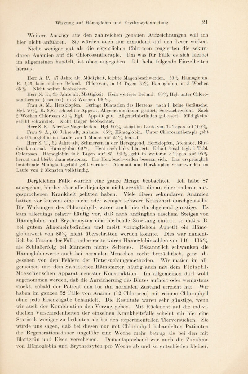 Weitere Auszüge aus den zahlreichen genauen Aufzeichnungen will ich hier nicht anführen. Sie würden auch nur ermüdend auf den Leser wirken. Nicht weniger gut als die eigentlichen Chlorosen reagierten die sekun- dären Anämien auf die Chlorosantherapie. Um was für Fälle es sich hierbei im allgemeinen handelt, ist oben angegeben. Ich hebe folgende Einzelheiten heraus: Herr A. P., 47 Jahre alt, Müdigkeit, leichte Magenbeschwerden. 50% Hämoglobin, R. 2,43, kein anderer Befund. Chlorosan, in 14 Tagen 75% Hämoglobin, in 3 Wochen 85%. Nicht weiter beobachtet. Herr N. E., 35 Jahre alt, Mattigkeit. Kein weiterer Befund. 80% Hgl. unter Chloro- santherapie (eisenfrei), in 3 Wochen 100%. Frau A. M., Herzklopfen. Geringe Dilatation des Herzens, nach 1. keine Geräusche. Hgl. 70%, R. 3,82. schlechter Appetit, Allgemeinbefinden gestört; Schwächegefühl. Nach 2 Wochen Chlorosan 82% Hgl. Appetit gut. Allgemeinbefinden gebessert. Müdigkeits- gefühl schwindet. Nicht länger beobachtet. Herr S. K. Nervöse Magenleiden. Hgl. 90%, steigt im Laufe von 14 Tagen auf 100%. Frau S. A., 60 Jahre alt, Anämie. 65% Hämoglobin. Unter Chlorosantherapie geht das Hämoglobin im Laufe von 1 Monat auf 95% herauf. Herr S. T., 52 Jahre alt, Schmerzen in der Herzgegend, Herzklopfen, Atemnot, Blut- druck normal. Hämoglobin 60 °/0. Herz nach links dilatiert. Erhält 3 mal tägl. 1 Tabl. Chlorosan. Hämoglobin in 8 Tagen auf 85—90%, geht in weiteren 8 Tagen auf 95% herauf und bleibt dann stationär. Die Herzbeschwerden bessern sich. Das ursprünglich bestehende Müdigkeitsgefühl geht vorüber. Atemnot und Herzklopfen verschwinden im Laufe von 2 Monaten vollständig. Dergleichen Fälle wurden eine ganze Menge beobachtet. Ich habe 87 angegeben, hierbei aber alle diejenigen nicht gezählt, die an einer anderen aus- gesprochenen Krankheit gelitten haben. Viele dieser sekundären Anämien hatten vor kurzem eine mehr oder weniger schwere Krankheit durchgemacht. Die Wirkungen des Chlorophylls waren auch hier durchgehend günstige. Es kam allerdings relativ häufig vor, daß nach anfänglich raschem Steigen von Hämoglobin und Erythrocyten eine bleibende Stockung eintrat, so daß z. B. bei gutem Allgemeinbefinden und meist vorzüglichem Appetit ein Hämo- globinwert von 85% nicht überschritten werden konnte. Dies war nament- lich bei Frauen der Fall; andererseits waren Hämoglobinzahlen von 110—115% als Schlußerfolg bei Männern nichts Seltenes. Bekanntlich schwanken die Hämoglobinwerte auch bei normalen Menschen recht beträchtlich, ganz ab- gesehen von den Fehlern der Untersuchungsmethoden. Wir maßen im all- gemeinen mit dem Sahlischen Hämometer, häufig auch mit dem Fleischl- Mieschersehen Apparat neuester Konstruktion. Im allgemeinen darf wohl angenommen werden, daß die Anreicherung des Blutes aufhört oder wenigstens stockt, sobald der Patient den für ihn normalen Zustand erreicht hat. Wir haben im ganzen 52 Fälle von Anämie (12 Chlorosen) mit reinem Chlorophyll ohne jede Eisenzugabe behandelt. Die Resultate waren sehr günstige, wenn wir auch der Kombination den Vorzug geben. Mit Rücksicht auf die indivi- duellen Verschiedenheiten der einzelnen Krankheitsfälle scheint mir hier eine Statistik weniger zu bedeuten als bei den experimentellen Tierversuchen. Sie würde uns sagen, daß bei diesen nur mit Chlorophyll behandelten Patienten die Regenerationsdauer ungefähr eine Woche mehr betrug als bei den mit Blattgrün und Eisen versehenen. Dementsprechend war auch die Zunahme von Hämoglobin und Erythrozyten pro Woche ab und zu entschieden kleiner.