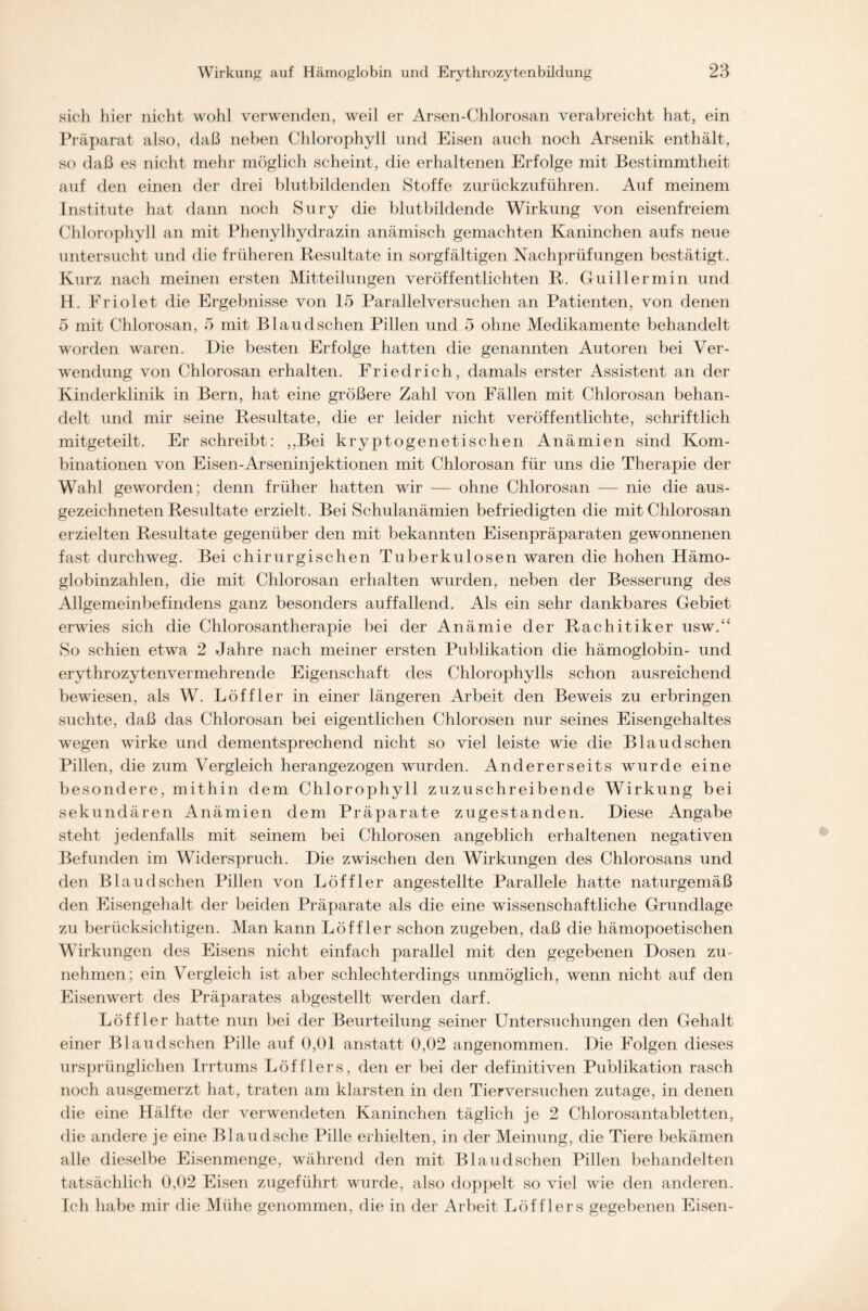 sicli hier nicht wohl verwenden, weil er Arsen-Chlorosan verabreicht hat, ein Präparat also, daß neben Chlorophyll und Eisen auch noch Arsenik enthält, so daß es nicht mehr möglich scheint, die erhaltenen Erfolge mit Bestimmtheit auf den einen der drei blutbildenden Stoffe zurückzuführen. Auf meinem Institute hat dann noch Sury die blutbildende Wirkung von eisenfreiem Chlorophyll an mit Phenylhydrazin anämisch gemachten Kaninchen aufs neue untersucht und die früheren Resultate in sorgfältigen Nachprüfungen bestätigt. Kurz nach meinen ersten Mitteilungen veröffentlichten R. Guillermin und H. Friolet die Ergebnisse von 15 Parallelversuchen an Patienten, von denen 5 mit Chlorosan, 5 mit B1 audsehen Pillen und 5 ohne Medikamente behandelt worden waren. Die besten Erfolge hatten die genannten Autoren bei Ver- wendung von Chlorosan erhalten. Friedrich, damals erster Assistent an der Kinderklinik in Bern, hat eine größere Zahl von Fällen mit Chlorosan behan- delt und mir seine Resultate, die er leider nicht veröffentlichte, schriftlich mitgeteilt. Er schreibt: ,,Bei kryptogenetischen Anämien sind Kom- binationen von Eisen-Arseninjektionen mit Chlorosan für uns die Therapie der Wahl geworden; denn früher hatten wir — ohne Chlorosan — nie die aus- gezeichneten Resultate erzielt. Bei Schulanämien befriedigten die mit Chlorosan erzielten Resultate gegenüber den mit bekannten Eisenpräparaten gewonnenen fast durchweg. Bei chirurgischen Tuberkulosen waren die hohen Hämo- globinzahlen, die mit Chlorosan erhalten wurden, neben der Besserung des Allgemeinbefindens ganz besonders auffallend. Als ein sehr dankbares Gebiet erwies sich die Chlorosantherapie bei der Anämie der Rachitiker usw.“ So schien etwa 2 Jahre nach meiner ersten Publikation die hämoglobin- und erythrozytenvermehrende Eigenschaft des Chlorophylls schon ausreichend bewiesen, als W. Löffler in einer längeren Arbeit den Beweis zu erbringen suchte, daß das Chlorosan bei eigentlichen Chlorosen nur seines Eisengehaltes wegen wirke und dementsprechend nicht so viel leiste wie die Blaudsehen Pillen, die zum Vergleich herangezogen wurden. Andererseits wurde eine besondere, mithin dem Chlorophyll zuzuschreibende Wirkung bei sekundären Anämien dem Präparate zugestanden. Diese Angabe steht jedenfalls mit seinem bei Chlorosen angeblich erhaltenen negativen Befunden im Widerspruch. Die zwischen den Wirkungen des Chlorosans und den Blaud sehen Pillen von Löffler angestellte Parallele hatte naturgemäß den Eisengehalt der beiden Präparate als die eine wissenschaftliche Grundlage zu berücksichtigen. Man kann Löffler schon zugeben, daß die hämopoetischen Wirkungen des Eisens nicht einfach parallel mit den gegebenen Dosen zu- nehmen; ein Vergleich ist aber schlechterdings unmöglich, wenn nicht auf den Eisenwert des Präparates abgestellt werden darf. Löffler hatte nun bei der Beurteilung seiner Untersuchungen den Gehalt einer Blaudschen Pille auf 0,01 anstatt 0,02 angenommen. Die Folgen dieses ursprünglichen Irrtums Löfflers, den er bei der definitiven Publikation rasch noch ausgemerzt hat, traten am klarsten in den Tierversuchen zutage, in denen die eine Hälfte der verwendeten Kaninchen täglich je 2 Chlorosantabletten, die andere je eine Blaud sehe Pille erhielten, in der Meinung, die Tiere bekämen alle dieselbe Eisenmenge, während den mit Blaudschen Pillen behandelten tatsächlich 0,02 Eisen zugeführt wurde, also doppelt so viel wie den anderen. Ich habe mir die Mühe genommen, die in der Arbeit Löfflers gegebenen Eisen-