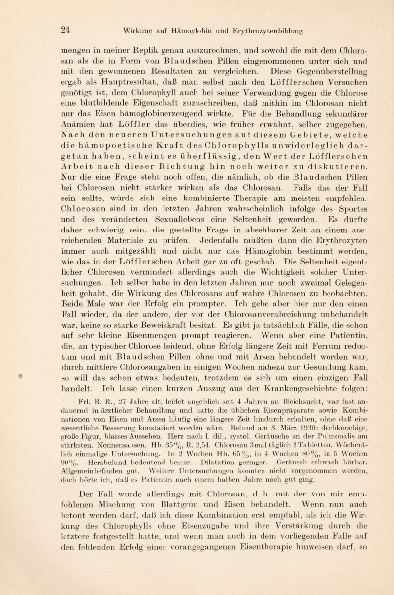 mengen in meiner Replik genau auszurechnen, und sowohl die mit dem Chloro- san als die in Form von Bl au dsehen Pillen eingenommenen unter sich und mit den gewonnenen Resultaten zu vergleichen. Diese Gegenüberstellung ergab als Hauptresultat, daß man selbst nach den Löf fl er sehen Versuchen genötigt ist, dem Chlorophyll auch bei seiner Verwendung gegen die Chlorose eine blutbildende Eigenschaft zuzuschreiben, daß mithin im Chlorosan nicht nur das Eisen hämoglobinerzeugend wirkte. Für die Behandlung sekundärer Anämien hat Löffler das überdies, wie früher erwähnt, selber zugegeben. Nach den neueren Untersuchungen auf diesem Gebiete, welche die hämopoetische Kraft des Chlorophylls unwiderleglich dar- getan haben, scheint es überflüssig, den Wert der Löffler sehen Arbeit nach dieser Richtung hin noch weiter zu diskutieren. Nur die eine Frage steht noch offen, die nämlich, ob die Blaudsehen Pillen bei Chlorosen nicht stärker wirken als das Chlorosan. Falls das der Fall sein sollte, würde sich eine kombinierte Therapie am meisten empfehlen. Chlorosen sind in den letzten Jahren wahrscheinlich infolge des Sportes und des veränderten Sexuallebens eine Seltenheit geworden. Es dürfte daher schwierig sein, die gestellte Frage in absehbarer Zeit an einem aus- reichenden Materiale zu prüfen. Jedenfalls müßten dann die Erythrozyten immer auch mitgezählt und nicht nur das Hämoglobin bestimmt werden, wie das in der Löffler sehen Arbeit gar zu oft geschah. Die Seltenheit eigent- licher Chlorosen vermindert allerdings auch die Wichtigkeit solcher Unter- suchungen. Ich selber habe in den letzten Jahren nur noch zweimal Gelegen- heit gehabt, die Wirkung des Chlorosans auf wahre Chlorosen zu beobachten. Beide Male war der Erfolg ein prompter. Ich gebe aber hier nur den einen Fall wieder, da der andere, der vor der Chlorosanverabreichung unbehandelt war, keine so starke Beweiskraft besitzt. Es gibt ja tatsächlich Fälle, die schon auf sehr kleine Eisenmengen prompt reagieren. Wenn aber eine Patientin, die, an typischer Chlorose leidend, ohne Erfolg längere Zeit mit Ferrum reduc- tum und mit Blaudschen Pillen ohne und mit Arsen behandelt worden war, durch mittlere Chlorosangaben in einigen Wochen nahezu zur Gesundung kam, so will das schon etwas bedeuten, trotzdem es sich um einen einzigen Fall handelt. Ich lasse einen kurzen Auszug aus der Krankengeschichte folgen: Erl. B. R., 27 Jahre alt, leidet angeblich seit 4 Jahren an Bleichsucht, war fast an- dauernd in ärztlicher Behandlung und hatte die üblichen Eisenpräparate sowie Kombi- nationen von Eisen und Arsen häufig eine längere Zeit hindurch erhalten, ohne daß eine wesentliche Besserung konstatiert worden wäre. Befund am 3. März 1930: derbknochige, große Figur, blasses Aussehen. Herz nach 1. dil., systol. Geräusche an der Pulmonalis am stärksten. Nonnensausen. Hb. 35%, R. 2,54. Chlorosan 3mal täglich 2 Tabletten. Wöchent- lich einmalige Untersuchung. In 2 Wochen Hb. 65%, in 4 Wochen 80%, in 5 Wochen 90%. Herzbefund bedeutend besser. Dilatation geringer. Geräusch schwach hörbar. Allgemeinbefinden gut. Weitere Untersuchungen konnten nicht vorgenommen werden, doch hörte ich, daß es Patientin nach einem halben Jahre noch gut ging. Der Fall wurde allerdings mit Chlorosan, d. h. mit der von mir emp- fohlenen Mischung von Blattgrün und Eisen behandelt. Wenn nun auch betont werden darf, daß ich diese Kombination erst empfahl, als ich die Wir- kung des Chlorophylls ohne Eisenzugabe und ihre Verstärkung durch die letztere festgestellt hatte, und wenn man auch in dem vorliegenden Falle auf den fehlenden Erfolg einer vorangegangenen Eisentberapie hinweisen darf, so