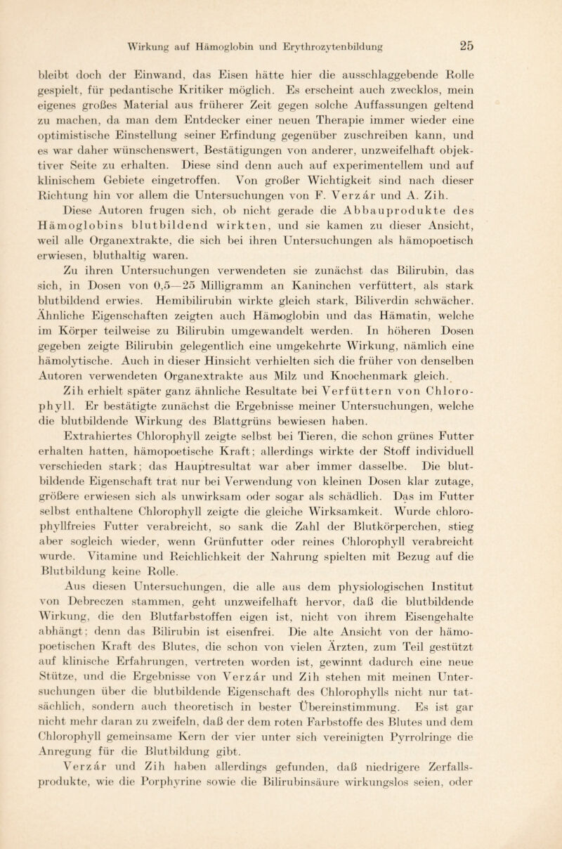 bleibt doch der Einwand, das Eisen hätte hier die ausschlaggebende Rolle gespielt, für pedantische Kritiker möglich. Es erscheint auch zwecklos, mein eigenes großes Material aus früherer Zeit gegen solche Auffassungen geltend zu machen, da man dem Entdecker einer neuen Therapie immer wieder eine optimistische Einstellung seiner Erfindung gegenüber zuschreiben kann, und es war daher wünschenswert, Bestätigungen von anderer, unzweifelhaft objek- tiver Seite zu erhalten. Diese sind denn auch auf experimentellem und auf klinischem Gebiete eingetroffen. Von großer Wichtigkeit sind nach dieser Richtung hin vor allem die Untersuchungen von F. Verzär und A. Zih. Diese Autoren trugen sich, ob nicht gerade die Abbauprodukte des H ämoglobins blutbildend wirkten, und sie kamen zu dieser Ansicht, weil alle Organextrakte, die sich bei ihren Untersuchungen als hämopoetisch erwiesen, bluthaltig waren. Zu ihren Untersuchungen verwendeten sie zunächst das Bilirubin, das sich, in Dosen von 0,5—25 Milligramm an Kaninchen verfüttert, als stark blutbildend erwies. Hemibilirubin wirkte gleich stark, Biliverdin schwächer. Ähnliche Eigenschaften zeigten auch Hämoglobin und das Hämatin, welche im Körper teilweise zu Bilirubin umgewandelt werden. In höheren Dosen gegeben zeigte Bilirubin gelegentlich eine umgekehrte Wirkung, nämlich eine hämolytische. Auch in dieser Hinsicht verhielten sich die früher von denselben Autoren verwendeten Organextrakte aus Milz und Knochenmark gleich. Zih erhielt später ganz ähnliche Resultate bei Verfüttern von Chloro- phyll. Er bestätigte zunächst die Ergebnisse meiner Untersuchungen, welche die blutbildende Wirkung des Blattgrüns bewiesen haben. Extrahiertes Chlorophyll zeigte selbst bei Tieren, die schon grünes Futter erhalten hatten, hämopoetische Kraft; allerdings wirkte der Stoff individuell verschieden stark; das Hauptresultat war aber immer dasselbe. Die blut- bildende Eigenschaft trat nur bei Verwendung von kleinen Dosen klar zutage, größere erwiesen sich als unwirksam oder sogar als schädlich. Das im Futter selbst enthaltene Chlorophyll zeigte die gleiche Wirksamkeit. Wurde chloro- phyllfreies Futter verabreicht, so sank die Zahl der Blutkörperchen, stieg aber sogleich wieder, wenn Grünfutter oder reines Chlorophyll verabreicht wurde. Vitamine und Reichlichkeit der Nahrung spielten mit Bezug auf die Blutbildung keine Rolle. Aus diesen Untersuchungen, die alle aus dem physiologischen Institut von Debreczen stammen, geht unzweifelhaft hervor, daß die blutbildende Wirkung, die den Blutfarbstoffen eigen ist, nicht von ihrem Eisengehalte abhängt; denn das Bilirubin ist eisenfrei. Die alte Ansicht von der hämo- poetischen Kraft des Blutes, die schon von vielen Ärzten, zum Teil gestützt auf klinische Erfahrungen, vertreten worden ist, gewinnt dadurch eine neue Stütze, und die Ergebnisse von Verzär und Zih stehen mit meinen Unter- suchungen über die blutbildende Eigenschaft des Chlorophylls nicht nur tat- sächlich, sondern auch theoretisch in bester Übereinstimmung. Es ist gar nicht mehr daran zu zweifeln, daß der dem roten Farbstoffe des Blutes und dem Chlorophyll gemeinsame Kern der vier unter sich vereinigten Pyrrolringe die Anregung für die Blutbildung gibt. Verzär und Zih haben allerdings gefunden, daß niedrigere Zerfalls- produkte, wie die Porphyrine sowie die Bilirubinsäure wirkungslos seien, oder