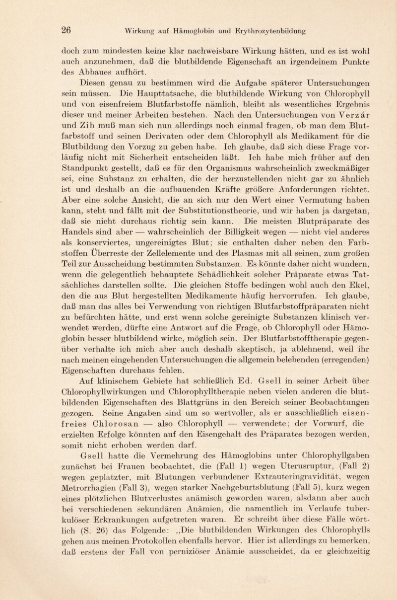 doch zum mindesten keine klar nachweisbare Wirkung hätten, und es ist wohl auch anzunehmen, daß die blutbildende Eigenschaft an irgendeinem Punkte des Abbaues auf hört. Diesen genau zu bestimmen wird die Aufgabe späterer Untersuchungen sein müssen. Die Haupttatsache, die blutbildende Wirkung von Chlorophyll und von eisenfreiem Blutfarbstoffe nämlich, bleibt als wesentliches Ergebnis dieser und meiner Arbeiten bestehen. Nach den Untersuchungen von Verzär und Zih muß man sich nun allerdings noch einmal fragen, ob man dem Blut- farbstoff und seinen Derivaten oder dem Chlorophyll als Medikament für die Blutbildung den Vorzug zu geben habe. Ich glaube, daß sich diese Frage vor- läufig nicht mit Sicherheit entscheiden läßt. Ich habe mich früher auf den Standpunkt gestellt, daß es für den Organismus wahrscheinlich zweckmäßiger sei, eine Substanz zu erhalten, die der herzustellenden nicht gar zu ähnlich ist und deshalb an die auf bauenden Kräfte größere Anforderungen richtet. Aber eine solche Ansicht, die an sich nur den Wert einer Vermutung haben kann, steht und fällt mit der Substitutionstheorie, und wir haben ja dargetan, daß sie nicht durchaus richtig sein kann. Die meisten Blutpräparate des Handels sind aber — wahrscheinlich der Billigkeit wegen — nicht viel anderes als konserviertes, ungereinigtes Blut; sie enthalten daher neben den Farb- stoffen. Überreste der Zellelemente und des Plasmas mit all seinen, zum großen Teil zur Ausscheidung bestimmten Substanzen. Es könnte daher nicht wundern, wenn die gelegentlich behauptete Schädlichkeit solcher Präparate etwas Tat- sächliches darstellen sollte. Die gleichen Stoffe bedingen wohl auch den Ekel, den die aus Blut hergestellten Medikamente häufig hervorrufen. Ich glaube, daß man das alles bei Verwendung von richtigen Blutfarbstoffpräparaten nicht zu befürchten hätte, und erst wenn solche gereinigte Substanzen klinisch ver- wendet werden, dürfte eine Antwort auf die Frage, ob Chlorophyll oder Hämo- globin besser blutbildend wirke, möglich sein. Der Blutfarbstofftherapie gegen- über verhalte ich mich aber auch deshalb skeptisch, ja ablehnend, weil ihr nach meinen eingehenden Untersuchungen die allgemein belebenden (erregenden) Eigenschaften durchaus fehlen. Auf klinischem Gebiete hat schließlich Ed. Gsellin seiner Arbeit über Chlorophyllwirkungen und Chlorophylltherapie neben vielen anderen die blut- bildenden Eigenschaften des Blattgrüns in den Bereich seiner Beobachtungen gezogen. Seine Angaben sind um so wertvoller, als er ausschließlich eisen- freies Chlorosan — also Chlorophyll — verwendete; der Vorwurf, die erzielten Erfolge könnten auf den Eisengehalt des Präparates bezogen werden, somit nicht erhoben werden darf. Gsell hatte die Vermehrung des Hämoglobins unter Chlorophyllgaben zunächst bei Frauen beobachtet, die (Fall 1) wegen Uterusruptur, (Fall 2) wegen geplatzter, mit Blutungen verbundener Extrauteringravidität, wegen Metrorrhagien (Fall 3), wegen starker Nachgeburtsblutung (Fall 5), kurz wegen eines plötzlichen Blutverlustes anämisch geworden waren, alsdann aber auch bei verschiedenen sekundären Anämien, die namentlich im Verlaufe tuber- kulöser Erkrankungen aufgetreten waren. Er schreibt über diese Fälle wört- lich (S. 26) das Folgende: „Die blutbildenden Wirkungen des Chlorophylls gehen aus meinen Protokollen ebenfalls hervor. Hier ist allerdings zu bemerken, daß erstens der Fall von perniziöser Anämie ausscheidet, da er gleichzeitig