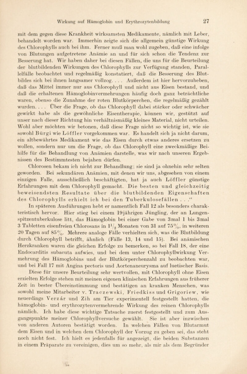 mit dem gegen diese Krankheit wirksamsten Medikamente, nämlich mit Leber, behandelt worden war. Immerhin zeigte sich die allgemein günstige Wirkung des Chlorophylls auch bei ihm. Ferner muß man wohl zugeben, daß eine infolge von Blutungen aufgetretene Anämie an und für sich schon die Tendenz zur Besserung hat. Wir haben daher bei diesen Fällen, die uns für die Beurteilung der blutbildenden Wirkungen des Chlorophylls zur Verfügung standen, Paral- lelfälle beobachtet und regelmäßig konstatiert, daß die Besserung des Blut- bildes sich bei ihnen langsamer vollzog. . . . Außerdem ist hier hervorzuheben, daß das Mittel immer nur aus Chlorophyll und nicht aus Eisen bestand, und daß die erhaltenen Hämoglobinvermehrungen häufig doch ganz beträchtliche waren, ebenso die Zunahme der roten Blutkörperchen, die regelmäßig gezählt wurden. . . . Über die Frage, ob das Chlorophyll dabei stärker oder schwächer gewirkt habe als die gewöhnliche Eisentherapie, können wir, gestützt auf unser nach dieser Richtung hin verhältnismäßig kleines Material, nicht urteilen. Wohl aber möchten wir betonen, daß diese Frage nicht so wichtig ist, wie sie sowohl Biirgi wie Löffler vorgekommen war. Es handelt sich ja nicht darum, ein altbewährtes Medikament wie das Eisen durch etwas anderes ersetzen zu wollen, sondern nur um die Frage, ob das Chlorophyll eine zweckmäßige Bei- hilfe für die Behandlung von Anämien darstelle, was wir nach unseren Ergeb- nissen des Bestimmtesten bejahen dürfen. Chlorosen bekam ich nicht zur Behandlung; sie sind ja ohnehin sehr selten geworden. Bei sekundären Anämien, mit denen wir uns, abgesehen von einem einzigen Falle, ausschließlich beschäftigten, hat ja auch Löffler günstige Erfahrungen mit dem Chlorophyll gemacht. Hie besten und gleichzeitig beweisendsten Resultate über die blutbildenden Eigenschaften des Chlorophylls erhielt ich bei den Tuberkulosefällen . . ln späteren iWsführungen hebt er namentlich Fall 12 als besonders charak- teristisch hervor. Hier stieg bei einem 19jährigen Jüngling, der an Lungen- spitzentuberkulose litt, das Hämoglobin bei einer Gabe von 3 mal 1 bis 3 mal 3 Tabletten eisenfreien Chlorosans in 11/2 Monaten von 31 auf 75%, in weiteren 20 Tagen auf 85%. Mehrere analoge Fälle verhielten sich, was die Blutbildung durch Chlorophyll betrifft, ähnlich (Fälle 13, 14 und 15). Bei anämischen Herzkranken waren die gleichen Erfolge zu bemerken, so bei Fall 18, der eine Endocarditis subacuta auf wies, und bei dem unter Chlorophyllwirkung Ver- mehrung des Hämoglobins und der Blutkörperchenzahl zu beobachten war, und bei Fall 17 mit Angina pectoris und Aortenaneurysma auf luetischer Basis. Diese für unsere Beurteilung sehr wertvollen, mit Chlorophyll ohne Eisen erzielten Erfolge stehen mit meinen eigenen klinischen Erfahrungen aus früherer Zeit in bester Übereinstimmung und bestätigen an kranken Menschen, was sowohl meine Mitarbeiter v. Traczewski, Friedkissund Grigoriew, wie neuerdings Verzär und Zih am Tier experimentell festgestellt hatten, die hämoglobin- und erythrozytenvermehrende Wirkung des reinen Chlorophylls nämlich. Ich habe diese wichtige Tatsache zuerst festgestellt und zum Aus- gangspunkte meiner Chlorophyllversuche gewählt. Sie ist aber inzwischen von anderen Autoren bestätigt worden. In welchen Fällen von Blutarmut dem Eisen und in welchen dem Chlorophyll der Vorzug zu geben sei, das steht noch nicht fest. Ich hielt es jedenfalls für angezeigt, die beiden Substanzen in einem Präparate zu vereinigen, dies um so mehr, als mir als dem Begründer