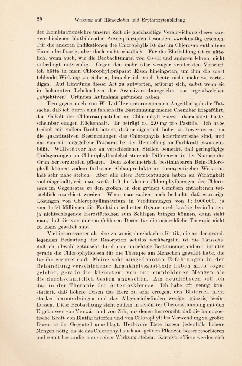 der Kombinationslehre unserer Zeit die gleichzeitige Verabreichung dieser zwei verschiedenen blutbildenden Arzneiprinzipien besonders zweckmäßig erschien. Für die anderen Indikationen des Chlorophylls ist das im Chlorosan enthaltene Eisen überflüssig, aber doch nicht schädlich. Für die Blutbildung ist es nütz- lich, wenn auch, wie die Beobachtungen von Gsell und anderen lehren, nicht unbedingt notwendig. Gegen den mehr oder weniger versteckten Vorwurf, ich hätte in mein Chlorophyllpräparat Eisen hineingetan, um ihm die sonst fehlende Wirkung zu sichern, brauche ich mich heute nicht mehr zu vertei- digen. Auf Einwände dieser Art zu antworten, erübrigt sich, selbst wenn sie in bekannten Lehrbüchern der Arzneiverordnungslehre aus irgendwelchen ,,objektiven“ Gründen Aufnahme gefunden haben. Den gegen mich von W. Löffler unternommenen Angriffen gab die Tat- sache, daß ich durch eine fehlerhafte Bestimmung meiner Chemiker irregeführt, den Gehalt der Chlorosanpastillen an Chlorophyll zuerst überschätzt hatte, scheinbar einigen Kückenhalt. Er beträgt ca. 2,0 mg pro Pastille. Ich habe freilich mit vollem Recht betont, daß er eigentlich höher zu bewerten sei, da die quantitativen Bestimmungen des Chlorophylls kolorimetrische sind, und das von mir angegebene Präparat bei der Herstellung an Farbkraft etwas ein- büßt. Willstätter hat an verschiedenen Stellen bemerkt, daß geringfügige Umlagerungen im Chlorophyllmolekül störende Differenzen in der Nuance des Grün hervorzurufen pflegen. Dem kolorimetrisch bestimmbaren Rein-Chloro- phyll können zudem farbarme Abbauprodukte an therapeutischer Wirksam- keit sehr nahe stehen. Aber alle diese Betrachtungen haben an Wichtigkeit viel eingebüßt, seit man weiß, daß die kleinen Chlorophyllmengen des Chloro- sans im Gegensätze zu den großen, in den grünen Gemüsen enthaltenen tat- sächlich resorbiert werden. Wenn man zudem noch bedenkt, daß wässerige Lösungen von Chlorophyllinnatrium in Verdünnungen von 1 : 1000000, ja von 1 : 50 Millionen die Funktion isolierter Organe noch kräftig beeinflussen, ja nichtschlagende Herzstückchen zum Schlagen bringen können, dann sieht man, daß die von mir empfohlenen Dosen für die menschliche Therapie nicht zu klein gewählt sind. Viel interessanter als eine zu wenig durchdachte Kritik, die an der grund- legenden Bedeutung der Resorption achtlos vorübergeht, ist die Tatsache, daß ich, obwohl getäuscht durch eine unrichtige Bestimmung anderer, intuitiv gerade die Chlorophylldosen für die Therapie am Menschen gewählt habe, die für ihn geeignet sind. Meine sehr ausgedehnten Erfahrungen in der Behandlung verschiedener Krankheitszustände haben mich sogar gelehrt, gerade die kleinsten, von mir empfohlenen Mengen als die durchschnittlich besten anzusehen. Am deutlichsten sah ich das in der Therapie der Arteriosklerose. Ich habe oft genug kon- statiert, daß höhere Dosen das Herz zu sehr erregen, den Blutdruck nicht stärker herunterbringen und das Allgemeinbefinden weniger günstig beein- flussen. Diese Beobachtung steht zudem in schönster Übereinstimmung mit den Ergebnissen von Verz ar und von Zih, aus denen hervorgeht, daß die hämopoe- tische Kraft von Blutfarbstoffen und von Chlorophyll bei Verwendung zu großer Dosen in ihr Gegenteil umschlägt. Herbivore Tiere haben jedenfalls höhere Mengen nötig, da sie das Chlorophyll auch aus grünen Pflanzen besser resorbieren und somit beständig unter seiner Wirkung stehen. Karnivore Tiere werden sich